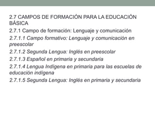 2.7 CAMPOS DE FORMACIÓN PARA LA EDUCACIÓN
BÁSICA
2.7.1 Campo de formación: Lenguaje y comunicación
2.7.1.1 Campo formativo: Lenguaje y comunicación en
preescolar
2.7.1.2 Segunda Lengua: Inglés en preescolar
2.7.1.3 Español en primaria y secundaria
2.7.1.4 Lengua Indígena en primaria para las escuelas de
educación indígena
2.7.1.5 Segunda Lengua: Inglés en primaria y secundaria
 