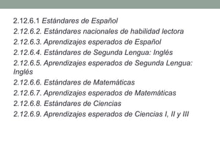 2.12.6.1 Estándares de Español
2.12.6.2. Estándares nacionales de habilidad lectora
2.12.6.3. Aprendizajes esperados de Español
2.12.6.4. Estándares de Segunda Lengua: Inglés
2.12.6.5. Aprendizajes esperados de Segunda Lengua:
Inglés
2.12.6.6. Estándares de Matemáticas
2.12.6.7. Aprendizajes esperados de Matemáticas
2.12.6.8. Estándares de Ciencias
2.12.6.9. Aprendizajes esperados de Ciencias I, II y III
 