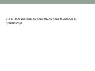 2.1.6 Usar materiales educativos para favorecer el
aprendizaje
 
