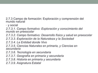 2.7.3 Campo de formación: Exploración y comprensión del
mundo natural
• y social
2.7.3.1. Campo formativo: Exploración y conocimiento del
mundo en preescolar
2.7.3.2. Campo formativo: Desarrollo físico y salud en preescolar
2.7.3.3. Exploración de la Naturaleza y la Sociedad
2.7.3.4. La Entidad donde Vivo
2.7.3.5. Ciencias Naturales en primaria, y Ciencias en
secundaria
2.7.3.6. Tecnología en secundaria
2.7.3.7. Geografía en primaria y secundaria
2.7.3.8. Historia en primaria y secundaria
2.7.3.9. Asignatura Estatal
 