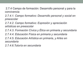 2.7.4 Campo de formación: Desarrollo personal y para la
convivencia
2.7.4.1. Campo formativo: Desarrollo personal y social en
preescolar
2.7.4.2. Campo formativo: Expresión y apreciación
artísticas en preescolar
2.7.4.3. Formación Cívica y Ética en primaria y secundaria
2.7.4.4. Educación Física en primaria y secundaria
2.7.4.5. Educación Artística en primaria, y Artes en
secundaria
2.7.4.6.Tutoría en secundaria
 
