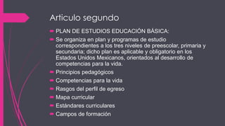 Articulo segundo
 PLAN DE ESTUDIOS EDUCACIÓN BÁSICA:
 Se organiza en plan y programas de estudio
correspondientes a los tres niveles de preescolar, primaria y
secundaria; dicho plan es aplicable y obligatorio en los
Estados Unidos Mexicanos, orientados al desarrollo de
competencias para la vida.
 Principios pedagógicos
 Competencias para la vida
 Rasgos del perfil de egreso
 Mapa curricular
 Estándares curriculares
 Campos de formación
 