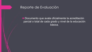 Reporte de Evaluación
Documento que avala oficialmente la acreditación
parcial o total de cada grado y nivel de la educación
básica.
 