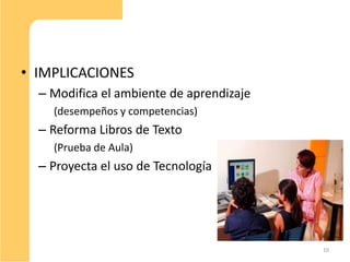 • IMPLICACIONES
  – Modifica el ambiente de aprendizaje
    (desempeños y competencias)
  – Reforma Libros de Texto
    (Prueba de Aula)
  – Proyecta el uso de Tecnología




                                          10
 