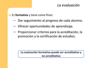 La evaluación

Es formativa y tiene como fines:
 ─ Dar seguimiento al progreso de cada alumno.
 ─ Ofrecer oportunidades de aprendizaje.
 ─ Proporcionar criterios para la acreditación, la
   promoción y la certificación de estudios.



      La evaluación formativa puede ser acreditativa y
                       no acreditativa
 