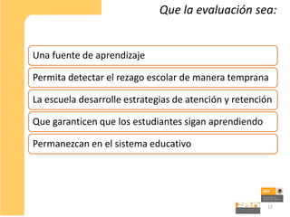 Que la evaluación sea:


Una fuente de aprendizaje

Permita detectar el rezago escolar de manera temprana

La escuela desarrolle estrategias de atención y retención

Que garanticen que los estudiantes sigan aprendiendo

Permanezcan en el sistema educativo




                                                       17
 