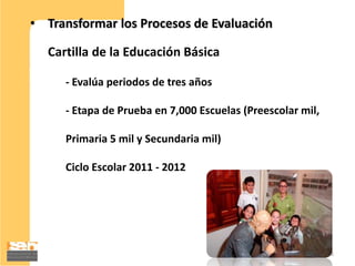 • Transformar los Procesos de Evaluación

  Cartilla de la Educación Básica

     - Evalúa periodos de tres años

     - Etapa de Prueba en 7,000 Escuelas (Preescolar mil,

     Primaria 5 mil y Secundaria mil)

     Ciclo Escolar 2011 - 2012




                                                            18
 
