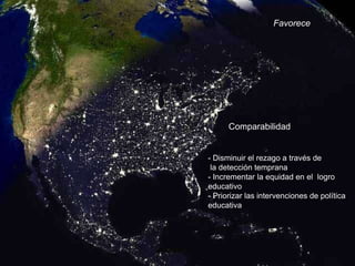 Favorece




          Comparabilidad


-   - Disminuir el rezago a través de
-    la detección temprana
    - Incrementar la equidad en el logro
    educativo
    - Priorizar las intervenciones de política
    educativa
 