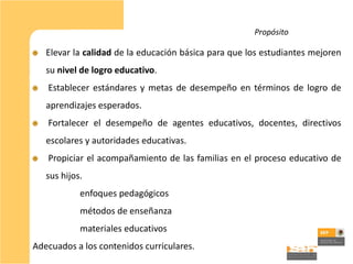 Propósito

   Elevar la calidad de la educación básica para que los estudiantes mejoren
   su nivel de logro educativo.
   Establecer estándares y metas de desempeño en términos de logro de
   aprendizajes esperados.
   Fortalecer el desempeño de agentes educativos, docentes, directivos
   escolares y autoridades educativas.
   Propiciar el acompañamiento de las familias en el proceso educativo de
   sus hijos.
            enfoques pedagógicos
            métodos de enseñanza
            materiales educativos
Adecuados a los contenidos curriculares.
 