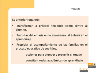Propósito



Lo anterior requiere:
•   Transformar la práctica teniendo como centro al
    alumno.
• Transitar del énfasis en la enseñanza, al énfasis en el
  aprendizaje.
•   Propiciar el acompañamiento de las familias en el
    proceso educativo de sus hijos.
          acciones para atender y prevenir el rezago
          constituir redes académicas de aprendizaje
 