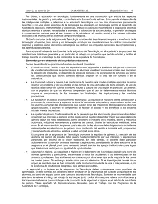 Lunes 22 de agosto de 2011

DIARIO OFICIAL

(Segunda Sección)

10

Por último, la educación en tecnología, fundamentada en una concepción que articula los aspectos
instrumentales, de gestión y culturales, con énfasis en la formación de valores. Esta permite el desarrollo de
las inteligencias múltiples y relaciona a la educación tecnológica con las dos dimensiones previamente
descritas y con una visión sistémica de la tecnología. La educación en tecnología permite el desarrollo de
habilidades cognitivas, instrumentales y valorativas, analiza los objetivos incorporados a los propios sistemas
técnicos referidos a valores, necesidades e intereses, la valoración de sus resultados, la previsión de riesgos
o consecuencias nocivas para el ser humano o la naturaleza, el cambio social y los valores culturales
asociados a la dinámica de los diversos campos tecnológicos.
El diseño curricular de la asignatura de Tecnología considera las tres dimensiones para la enseñanza de la
tecnología: educación para, sobre y en tecnología, e incluye las consideraciones de carácter instrumental,
cognitivo y sistémico como elementos estratégicos que definen los propósitos generales, las competencias y
los aprendizajes esperados.
Para apoyar el trabajo de los docentes de la asignatura de Tecnología, en el apartado VI se proponen las
orientaciones didácticas generales y, en particular, el trabajo con proyectos que podrán orientar y facilitar el
trabajo docente en el abordaje de los contenidos de la asignatura de Tecnología.
Elementos para el desarrollo de las prácticas educativas
Para el desarrollo de las prácticas educativas se deberá considerar:
•

El contexto social. Debido a que los aspectos locales, regionales e históricos influyen en la elección
de una alternativa técnica, se pretende que los alumnos visualicen las causas sociales que favorecen
la creación de productos, el desarrollo de procesos técnicos y la generación de servicios; así como
las consecuencias que dichos cambios técnicos originan en la vida del ser humano y en la
naturaleza.

•

La diversidad cultural y natural. Las condiciones de nuestro país brindan múltiples ejemplos de cómo
resolver un problema y de los efectos en las formas de vida derivadas de dicha elección. El uso de
técnicas debe tomar en cuenta el entorno natural y cultural de una región en particular. Lo anterior,
con el propósito de que los alumnos comprendan que el uso de determinados medios técnicos
supone el conocimiento de los intereses, las finalidades, las implicaciones y las medidas
precautorias.

•

La equidad en el acceso al conocimiento tecnológico. La equidad se relaciona con la construcción y
promoción de mecanismos y espacios de toma de decisiones informadas y responsables, en las que
los alumnos conozcan las implicaciones que pueden tener las creaciones técnicas para los diversos
grupos sociales, y asuman el compromiso de facilitar el acceso y los beneficios a los sectores
sociales menos favorecidos.

•

La equidad de género. Tradicionalmente se ha pensado que los alumnos de género masculino deben
encaminar sus intereses a campos en los que se prevé pueden desarrollar mejor sus capacidades de
género, según los roles establecidos, como carpintería e industria de la madera, diseño y mecánica
automotriz, máquinas herramientas y sistemas de control, diseño de estructuras metálicas, entre
otros. En el mismo sentido, se piensa que la elección de las alumnas debe dirigirse hacia actividades
estereotipadas en relación con su género, como confección del vestido e industria textil, preparación
y conservación de alimentos, estética y salud corporal, entre otros.
El programa de la asignatura de Tecnología promueve la equidad de género. La elección de los
alumnos del campo de estudio debe guiarse fundamentalmente por sus intereses y aspiraciones
personales por encima de la visión tradicional. En este sentido, el docente debe participar
activamente en la atención de estos intereses y aspiraciones, considerando la oferta educativa de la
asignatura en el plantel, y en caso necesario, deberá solicitar los apoyos institucionales para lograr
que los alumnos participen con igualdad de oportunidades.

•

Seguridad e higiene. La seguridad e higiene en el laboratorio de Tecnología abarcan una serie de
normas, generales y particulares, encaminadas a evitar los accidentes y las enfermedades en los
alumnos y profesores. Los accidentes son causados por situaciones que en la mayoría de los casos
se pueden prever. Sin embargo, existen otros que son aleatorios. Si se investigan las causas de su
origen, se concluirá que se han producido por la conducta imprudente de una o más personas, o por
la existencia de condiciones peligrosas, casi siempre previsibles.

La seguridad y la higiene en la asignatura de Tecnología deben considerarse como propósito de
aprendizaje. En este sentido, los docentes deben enfatizar en la importancia del cuidado y seguridad de los
alumnos, así como del equipo con el que cuenta el laboratorio de Tecnología. También es recomendable que
este tema se retome a lo largo del trabajo de los bloques junto con los alumnos para reiterar las indicaciones y
los lineamientos básicos que contribuyen a la promoción de la seguridad e higiene en el estudio de los énfasis
de campo. Véase apartado VI. Consideraciones Generales para el Trabajo con los Programas de la
Asignatura de Tecnología.

 