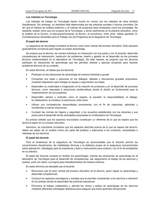 Lunes 22 de agosto de 2011

DIARIO OFICIAL

(Segunda Sección)

11

Los métodos en Tecnología
Los métodos de trabajo en Tecnología tienen mucho en común con los métodos de otros ámbitos
disciplinarios. Sin embargo, su identidad está determinada por las prácticas sociales o hechos concretos. De
ahí que el método de análisis sistémico y el método de proyectos sean empleados como los principales. No
obstante, existen otros que son propios de la Tecnología, y tienen pertinencia en la práctica educativa, como
el análisis de la función, el estructural-funcional, el técnico, el económico, entre otros. Véase apartado VI.
Consideraciones Generales para el Trabajo con los Programas de la Asignatura de Tecnología.
El papel del alumno
La asignatura de tecnología considera al alumno como actor central del proceso educativo. Este adquiere
gradualmente conciencia para regular su propio aprendizaje.
Se propicia que el alumno, de manera individual, en interacción con sus pares y con el docente, desarrolle
competencias de intervención, resolución de problemas, diseño y gestión en el desarrollo de los procesos
técnicos implementados en el laboratorio de Tecnología. De esta manera, se propone que los alumnos
participen en situaciones de aprendizaje que les permitan diseñar y ejecutar proyectos para resolver
problemas técnicos de su contexto.
En estos términos, se desea que los alumnos:
•

Participen en las situaciones de aprendizaje de manera individual y grupal.

•

Compartan sus ideas y opiniones en los diálogos, debates y discusiones grupales propuestos,
muestren disposición para trabajar en equipo y argumenten sus ideas.

•

Desarrollen su creatividad e imaginación en la creación de productos y en el desarrollo de procesos
técnicos, como respuesta a situaciones problemáticas donde el diseño es fundamental para la
implementación de sus proyectos.

•

Desarrollen valores y actitudes como el respeto, la equidad, la responsabilidad, el diálogo,
la colaboración, la iniciativa, la autonomía, entre otros.

•

Utilicen sus competencias desarrolladas previamente, con el fin de mejorarlas, aplicarlas y
transferirlas a nuevas situaciones.

•

Cumplan las normas de higiene y seguridad, y los acuerdos establecidos con los docentes y sus
pares para el desarrollo de las actividades propuestas en el laboratorio de Tecnología.

Es preciso señalar que los aspectos enunciados constituyen un referente de lo que se espera que los
alumnos logren en su proceso educativo.
Asimismo, es importante considerar que los aspectos descritos acerca de lo que se espera del alumno,
deben ser objeto de un análisis crítico por parte del profesor y adecuarse a los contextos, necesidades e
intereses de sus alumnos.
El papel del docente
Para la enseñanza de la asignatura de Tecnología es recomendable que el docente domine los
conocimientos disciplinarios, las habilidades técnicas y la didáctica propia de la asignatura (conocimientos
sobre planeación, estrategias para la enseñanza y tipos e instrumentos para evaluar), con el fin de emplearlos
en su práctica.
El papel del docente consiste en facilitar los aprendizajes, orientar las situaciones de aprendizaje en el
laboratorio de Tecnología para el desarrollo de competencias, dar seguimiento al trabajo de los alumnos y
evaluar, junto con éstos, sus logros para retroalimentarlos de manera continua.
En estos términos es deseable que el docente:
•

Reconozca que el actor central del proceso educativo es el alumno, quien regula su aprendizaje y
desarrolla competencias.

•

Conozca los aspectos psicológicos y sociales que le permitan comprender a los alumnos e intervenir
en el contexto donde se desarrollan las prácticas educativas.

•

Promueva el trabajo colaborativo y atienda los ritmos y estilos de aprendizaje de los alumnos
mediante diferentes estrategias didácticas para asegurar que todos aprendan eficazmente.

 