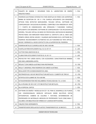 Lunes 22 de agosto de 2011
30

PAQUETE

DE

HIGIENE

DIARIO OFICIAL
Y

SEGURIDAD

PARA

EL

(Segunda Sección)
LABORATORIO

DE

115

DISEÑO

1 – PAQ

PIZARRON ELECTRONICO INTERACTIVO PARA MONTAJE EN PARED CON SUPERFICIE

1 – PZA

ARQUITECTONICO.
31

MINIMA DE ESCRITURA DE 1.56 X 1.17M, CHAROLA INTELIGENTE CON SENSORES
OPTICOS PARA DETECTAR MARCADORES, TECLADO VIRTUAL, SOFTWARE DE
CONFIGURACION Y APLICACION EN ESPAÑOL. COMPATIBLE CON: WINDOWS XP, VISTA
Y 7. PUERTO DE COMUNICACION: USB. OPERACION Y FUNCIONES: CHAROLA
INTELIGENTE CON SENSORES. SOFTWARE DE CONFIGURACION Y DE APLICACION EN
ESPAÑOL; TECLADO VIRTUAL EN MODO DE PROYECCION; ANOTACION EN IMAGENES
PROYECTADAS CON MARCADOR RESALTADOR AL CONTACTO CON EL DEDO QUE
PERMITA CREAR, EDITAR, MOVER, Y GUARDAR ANOTACIONES EN EL SOFTWARE DEL
PIZARRON; RECONOCIMIENTO AUTOMATICO DE LAS FUNCIONES DE TINTA VIRTUAL,
MOUSE Y BORRADO AL HACER CONTACTO CON LA SUPERFICIE DEL PIZARRON.
32

PIZARRON METALICO CUADRICULADO DE 3000 X 900 MM.

1 – PZA

33

PLANTILLAS PARA ESTILOGRAFO Nos. 02, 03, 05 Y 07.

3 – JGO

34

PLOTTER PARA GRAFICOS DE 42’.

1 – PZA

35

PLUMAS PARA ESTILOGRAFO PUNTOS 02, 03, 05 Y 07.

3 – JGO

36

PROYECTOR TIPO CAÑON DIGITAL CON ACCESORIOS. CARACTERISTICAS MINIMAS

1 – PZA

2000 ANSI LUMENS/BRILLANTES.
37

REGLAS T CON CABEZA AJUSTABLE PARA RESTIRADOR.

15 – PZA

38

REGLA T UNIVERSAL PARA PIZARRON CON CABEZA AJUSTABLE.

1 – PZA

39

REGULADOR TIPO ACONDICIONADOR DE LINEA.

1 – PZA

40

RESTIRADOR 620 X 920 997 MM ESTRUCTURA METALICA Y CUBIERTA DE TRIPLAY.

12 – PZA

41

ROTAFOLIO DE ALUMINIO DE 700 X 600 MM.

1 – PZA

42

RUTEADOR/MODEM PARA RED INALAMBRICA TECNOLOGIA 802.11G. 2.4 GHZ.

1 – PZA

43

SILLA APILABLE DE 495 X 567 X 767 MM ESTRUCTURA METALICA.

40 – PZA

44

SILLA ESPECIAL CAPFCE.

1 – PZA

45

SOFTWARE DE DISEÑO Y MODELAJE EN 2D Y 3D, PARA EL DESARROLLO DE PLANOS

1 – PZA

CAD

CONVENCIONALES;

ORTOGRAFICAS;

CAMBIOS

MODELOS
DE

VIRTUALES

COLORES

Y

DESDE

TEXTURAS;

MULTIPLES

VISTAS

DETERMINACION

DE

PROPIEDADES DE MATERIALES; MEDICION DE PROPIEDADES TALES COMO MASA Y
VOLUMEN, CON BIBLIOTECA DE FORMAS 3D Y LICENCIA INSTITUCIONAL.
46

TABLERO PARA HERRAMIENTA.

2 – PZA

47

TRANSPORTADOR CIRCULAR DE PLASTICO TRANSPARENTE DE 120 MM DE D.

5 – PZA

ASIGNATURA DE TECNOLOGIA

 