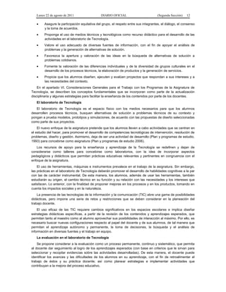 Lunes 22 de agosto de 2011

DIARIO OFICIAL

(Segunda Sección)

12

•

Asegure la participación equitativa del grupo, el respeto entre sus integrantes, el diálogo, el consenso
y la toma de acuerdos.

•

Proponga el uso de medios técnicos y tecnológicos como recurso didáctico para el desarrollo de las
actividades en el laboratorio de Tecnología.

•

Valore el uso adecuado de diversas fuentes de información, con el fin de apoyar el análisis de
problemas y la generación de alternativas de solución.

•

Favorezca la apertura y valoración de las ideas en la búsqueda de alternativas de solución a
problemas cotidianos.

•

Fomente la valoración de las diferencias individuales y de la diversidad de grupos culturales en el
desarrollo de los procesos técnicos, la elaboración de productos y la generación de servicios.

•

Propicie que los alumnos diseñen, ejecuten y evalúen proyectos que respondan a sus intereses y a
las necesidades del contexto.

En el apartado VI, Consideraciones Generales para el Trabajo con los Programas de la Asignatura de
Tecnología, se describen los conceptos fundamentales que se incorporan como parte de la actualización
disciplinaria y algunas estrategias para facilitar la enseñanza de los contenidos por parte de los docentes.
El laboratorio de Tecnología
El laboratorio de Tecnología es el espacio físico con los medios necesarios para que los alumnos
desarrollen procesos técnicos, busquen alternativas de solución a problemas técnicos de su contexto y
pongan a prueba modelos, prototipos y simulaciones, de acuerdo con las propuestas de diseño seleccionadas
como parte de sus proyectos.
El nuevo enfoque de la asignatura pretende que los alumnos lleven a cabo actividades que se centran en
el estudio del hacer, para promover el desarrollo de competencias tecnológicas de intervención, resolución de
problemas, diseño y gestión. Asimismo, deja de ser una actividad de desarrollo (Plan y programas de estudio,
1993) para concebirse como asignatura (Plan y programas de estudio 2006).
Los recursos de apoyo para la enseñanza y aprendizaje de la Tecnología se redefinen y dejan de
considerarse como talleres para concebirse como laboratorios, con la idea de incorporar aspectos
pedagógicos y didácticos que permitan prácticas educativas relevantes y pertinentes en congruencia con el
enfoque de la asignatura.
El uso de herramientas, máquinas e instrumentos prevalece en el trabajo de la asignatura. Sin embargo,
las prácticas en el laboratorio de Tecnología deberán promover el desarrollo de habilidades cognitivas a la par
con las de carácter instrumental. De esta manera, los alumnos, además de usar las herramientas, también
estudiarán su origen, el cambio técnico en su función y su relación con las necesidades y los intereses que
satisfacen. Lo anterior, con la finalidad de proponer mejoras en los procesos y en los productos, tomando en
cuenta los impactos sociales y en la naturaleza.
La presencia de las tecnologías de la información y la comunicación (TIC) abre una gama de posibilidades
didácticas, pero impone una serie de retos y restricciones que se deben considerar en la planeación del
trabajo docente.
El uso eficaz de las TIC requiere cambios significativos en los espacios escolares e implica diseñar
estrategias didácticas específicas, a partir de la revisión de los contenidos y aprendizajes esperados, que
permitan tanto al maestro como al alumno aprovechar sus posibilidades de interacción al máximo. Por ello, es
necesario buscar nuevas configuraciones respecto al papel del docente y de sus alumnos, de tal manera que
permitan el aprendizaje autónomo y permanente, la toma de decisiones, la búsqueda y el análisis de
información en diversas fuentes y el trabajo en equipo.
La evaluación en el laboratorio de Tecnología
Se propone considerar a la evaluación como un proceso permanente, continuo y sistemático, que permita
al docente dar seguimiento al logro de los aprendizajes esperados (con base en criterios que le sirvan para
seleccionar y recopilar evidencias sobre las actividades desarrolladas). De esta manera, el docente puede
identificar los avances y las dificultades de los alumnos en su aprendizaje, con el fin de retroalimentar el
trabajo de éstos y su práctica docente; así como planear estrategias e implementar actividades que
contribuyan a la mejora del proceso educativo.

 