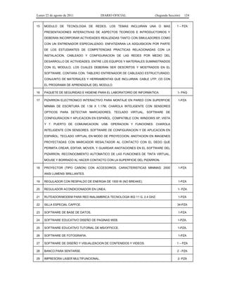 Lunes 22 de agosto de 2011
15

DIARIO OFICIAL

(Segunda Sección)

MODULO DE TECNOLOGIA DE REDES. LOS TEMAS INCLUIRAN UNA O MAS

124

1 – PZA

PRESENTACIONES INTERACTIVAS DE ASPECTOS TEORICOS E INTRODUCTORIOS Y
DEBERAN INCORPORAR ACTIVIDADES REALIZADAS TANTO CON SIMULADORES COMO
CON UN ENTRENADOR ESPECIALIZADO. ENFATIZARAN LA ADQUISICION POR PARTE
DE LOS ESTUDIANTES DE COMPETENCIAS PRACTICAS RELACIONADAS CON LA
INSTALACION, CABLEADO Y CONFIGURACION DE LAS REDES POR MEDIO DEL
DESARROLLO DE ACTIVIDADES. ENTRE LOS EQUIPOS Y MATERIALES SUMINISTRADOS
CON EL MODULO, LOS CUALES DEBERAN SER DESCRITOS Y MOSTRADOS EN EL
SOFTWARE. CONTARA CON: TABLERO ENTRENADOR DE CABLEADO ESTRUCTURADO;
CONJUNTO DE MATERIALES Y HERRAMIENTAS QUE INCLUIRAN: CABLE UTP; CD CON
EL PROGRAMA DE APRENDIZAJE DEL MODULO.
16

PAQUETE DE SEGURIDAD E HIGIENE PARA EL LABORATORIO DE INFORMATICA.

1- PAQ

17

PIZARRON ELECTRONICO INTERACTIVO PARA MONTAJE EN PARED CON SUPERFICIE

1-PZA

MINIMA DE ESCRITURA DE 1.56 X 1.17M, CHAROLA INTELIGENTE CON SENSORES
OPTICOS PARA DETECTAR MARCADORES, TECLADO VIRTUAL, SOFTWARE DE
CONFIGURACION Y APLICACION EN ESPAÑOL. COMPATIBLE CON: WINDOWS XP, VISTA
Y 7. PUERTO DE COMUNICACION: USB. OPERACION Y FUNCIONES: CHAROLA
INTELIGENTE CON SENSORES. SOFTWARE DE CONFIGURACION Y DE APLICACION EN
ESPAÑOL; TECLADO VIRTUAL EN MODO DE PROYECCION; ANOTACION EN IMAGENES
PROYECTADAS CON MARCADOR RESALTADOR AL CONTACTO CON EL DEDO QUE
PERMITA CREAR, EDITAR, MOVER, Y GUARDAR ANOTACIONES EN EL SOFTWARE DEL
PIZARRON; RECONOCIMIENTO AUTOMATICO DE LAS FUNCIONES DE TINTA VIRTUAL,
MOUSE Y BORRADO AL HACER CONTACTO CON LA SUPERFICIE DEL PIZARRON.
18

PROYECTOR (TIPO CAÑON) CON ACCESORIOS. CARACTERISTICAS MINIMAS: 2000

1-PZA

ANSI LUMENS/ BRILLANTES.
19

REGULADOR CON RESPALDO DE ENERGIA DE 1500 W (NO BREAKE).

1-PZA

20

REGULADOR ACONDICIONADOR EN LINEA.

1- PZA

21

RUTEADOR/MODEM PARA RED INALAMBRICA TECNOLOGIA 802.11 G. 2.4 GHZ.

1-PZA

22

SILLA ESPECIAL CAPFCE.

34-PZA

23

SOFTWARE DE BASE DE DATOS.

1-PZA

24

SOFTWARE EDUCATIVO DISEÑO DE PAGINAS WEB.

1-PZA.

25

SOFTWARE EDUCATIVO TUTORIAL DE MS/OFFICCE.

1-PZA.

26

SOFTWARE DE FOTOGRAFIA.

1-PZA

27

SOFTWARE DE DISEÑO Y VISUALIZACION DE CONTENIDOS Y VIDEOS.

1 – PZA

28

BANCO PARA SENTARSE.

2 - PZA

29

IMPRESORA LASER MULTIFUNCIONAL.

2- PZA

 