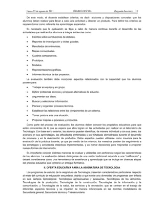 Lunes 22 de agosto de 2011

DIARIO OFICIAL

(Segunda Sección)

13

De este modo, el docente establece criterios; es decir, acciones y disposiciones concretas que los
alumnos deben realizar para llevar a cabo una actividad u obtener un producto. Para definir los criterios se
requiere tomar como referente los aprendizajes esperados.
Es necesario que la evaluación se lleve a cabo de manera continua durante el desarrollo de las
actividades que realicen los alumnos e integre evidencias como:
•

Escritos sobre conclusiones de debates.

•

Reportes de investigación y visitas guiadas.

•

Resultados de entrevistas.

•

Mapas conceptuales.

•

Cuadros comparativos.

•

Prototipos.

•

Modelos.

•

Representaciones gráficas.

•

Informes técnicos de los proyectos.

La evaluación también debe incorporar aspectos relacionados con la capacidad que los alumnos
poseen para:
•

Trabajar en equipo y en grupo.

•

Definir problemas técnicos y proponer alternativas de solución.

•

Argumentar sus ideas.

•

Buscar y seleccionar información.

•

Planear y organizar procesos técnicos.

•

Establecer las relaciones entre los componentes de un sistema.

•

Tomar postura ante una situación.

•

Proponer mejoras a procesos y productos.

Como parte del proceso de evaluación, los alumnos deben conocer los propósitos educativos para que
estén conscientes de lo que se espera que ellos logren en las actividades por realizar en el laboratorio de
Tecnología. Con base en lo anterior, los alumnos pueden identificar, de manera individual y con sus pares, los
avances en sus aprendizajes, las dificultades enfrentadas y las fortalezas demostradas durante el desarrollo
de procesos y en la elaboración de productos. Estos aspectos pueden utilizarse como insumos para la
evaluación de la práctica docente, ya que por medio de los mismos, los maestros pueden dar seguimiento a
las estrategias y actividades didácticas implementadas, y así tomar decisiones para mejorarlas o proponer
nuevas formas de intervención.
Es importante conocer distintas maneras de evaluar y utilizarlas con pertinencia según las características
de los alumnos. La evaluación deberá distinguirse de una visión tradicional reducida a una “calificación” y
deberá considerarse como una herramienta de enseñanza y aprendizaje que se incluye en diversas etapas
del proceso educativo que contiene un enfoque formativo.
II. OFERTA EDUCATIVA PARA LA ASIGNATURA DE TECNOLOGIA
Los programas de estudio de la asignatura de Tecnología presentan características particulares respecto
al resto del currículo de educación secundaria, debido a que existe una diversidad de programas con énfasis
en seis campos tecnológicos: Tecnologías agropecuarias y pesqueras, Tecnologías de los alimentos,
Tecnologías de la producción, Tecnologías de la construcción, Tecnologías de la información y la
comunicación; y Tecnologías de la salud, los servicios y la recreación; que se centran en el trabajo de
diferentes aspectos técnicos y se imparten de manera diferenciada en las distintas modalidades de
Secundaria general, Secundaria técnica y Telesecundaria.

 
