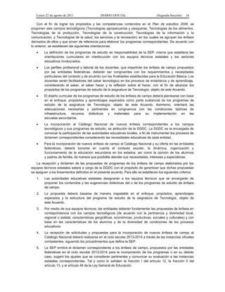 Lunes 22 de agosto de 2011

DIARIO OFICIAL

(Segunda Sección)

16

Con el fin de lograr los propósitos y las competencias contenidos en el Plan de estudios 2006, se
proponen seis campos tecnológicos (Tecnologías agropecuarias y pesqueras, Tecnologías de los alimentos,
Tecnologías de la producción, Tecnologías de la construcción, Tecnologías de la información y la
comunicación; y Tecnologías de la salud, los servicios y la recreación) en los cuales se agrupan los énfasis
derivados de ellos y que sirven de referencia para elaborar los programas correspondientes. De acuerdo con
lo anterior, se establecen las siguientes orientaciones:
•

La definición de los programas de estudio es responsabilidad de la SEP, misma que establece las
orientaciones curriculares en interlocución con los equipos técnicos estatales y los sectores
educativos involucrados.

•

Los perfiles profesional y laboral de los docentes, que impartirán los énfasis de campo propuestos
por las entidades federativas, deberán ser congruentes con los requerimientos y necesidades
particulares del contexto y de acuerdo con las finalidades establecidas para la Educación Básica. Los
docentes serán facilitadores del saber tecnológico en los procesos de enseñanza y de aprendizaje,
considerando el saber, el saber hacer y la reflexión sobre el hacer, con el fin de alcanzar los
propósitos de los programas de estudio de la asignatura de Tecnología, objeto de este Acuerdo.

•

El diseño curricular de los programas de estudio de los énfasis de campo deberá plantearse con base
en el enfoque, propósitos y aprendizajes esperados como parte sustancial de los programas de
estudio de la asignatura de Tecnología, objeto de este Acuerdo. Asimismo, orientará las
adecuaciones necesarias y pertinentes en congruencia con las condiciones óptimas de
infraestructura, recursos didácticos y materiales para su implementación en las
escuelas secundarias.

•

La incorporación al Catálogo Nacional de nuevos énfasis correspondientes a los campos
tecnológicos y sus programas de estudio, es atribución de la DGDC. La DGDC es la encargada de
convocar la participación de las autoridades educativas locales, a fin de instrumentar los procesos de
dictamen correspondientes considerando las necesidades educativas de cada entidad.

•

Para la incorporación de nuevos énfasis de campo al Catálogo Nacional y su oferta en las entidades
federativas, deberá tomarse en cuenta el contexto escolar, la dinámica, organización y
funcionamiento de la educación secundaria en los estados; así como la opinión de los alumnos
y padres de familia, de manera que posibilite atender sus necesidades, intereses y expectativas.

La recepción y dictamen de las propuestas de programas de los énfasis de campo elaborados por los
equipos técnicos estatales estará a cargo de la DGDC con el propósito de garantizar que dichas propuestas
se apeguen a los lineamientos definidos en el presente acuerdo. Para ello se establecen los siguientes criterios:
1.

Las autoridades educativas estatales designarán a los equipos técnicos que se encargarán de
proponer los contenidos y las sugerencias didácticas del o de los programas de estudio de énfasis
de campo.

2.

La propuesta deberá basarse de manera inapelable en el enfoque, propósitos, aprendizajes
esperados y la estructura del programa de estudio de la asignatura de Tecnología, objeto de
este Acuerdo.

3.

Por medio de sus equipos técnicos, las entidades deberán fundamentar las propuestas de énfasis en
correspondencia con los campos tecnológicos (de acuerdo con la pertinencia y diversidad local,
regional o estatal, características geográficas, económicas, productivas, sociales y culturales) y con
base en las características de los alumnos y de la diversidad de condiciones de los procesos
educativos.

4.

La recepción de solicitudes y propuestas para la incorporación de nuevos énfasis de campo al
Catálogo Nacional deberá realizarse en el ciclo escolar 2013-2014 a través de las instancias oficiales
competentes, siguiendo los procedimientos que defina la SEP.

5.

La SEP emitirá el dictamen correspondiente a los énfasis de campo, propuestos por las entidades
federativas en el ciclo escolar 2013-2014 para la incorporación de los programas o en su debido
caso, sugerir los ajustes que se consideren pertinentes y comunicar su evaluación a las instancias
estatales correspondientes. Tal y como lo señalan la fracción I del artículo 12, la fracción II del
artículo 13, y el artículo 48 de la Ley General de Educación.

 