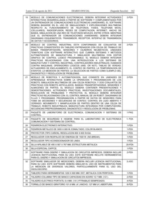 Lunes 22 de agosto de 2011

DIARIO OFICIAL

(Segunda Sección)

162

19

MODULO DE COMUNICACIONES ELECTRONICAS, DEBERA INTEGRAR ACTIVIDADES
INTERACTIVAS DESARROLLADAS A PARTIR DE SOFTWARE Y COMPLEMENTADAS POR
UN ENTRENADOR DE COMUNICACIONES ELECTRONICAS (HARDWARE). EL SOFTWARE
DEBERA BASARSE EN EL USO DE SIMULACIONES Y EXPLORACIONES MULTIMEDIA
RESPECTO AL FUNCIONAMIENTO DE TELEFONOS, FAXES, TELEFONIA MOVIL
(CELULARES), RADIODIFUSION, REDES DE COMPUTACION, INTERNET, ANCHO DE
BANDA, SIMULACION DE UNA RED DE TELEFONOS MOVILES, ENTRE OTROS. MIENTRAS
QUE EL ENTRENADOR DE COMUNICACIONES (HARDWARE) DEBERA INTEGRAR
DIAGRAMAS ESQUEMATICOS, TRANSMISOR, RECEPTOR, INTERFAZ DE TRANSMISION
DE DATOS Y ACCESORIOS.

2-PZA

20

MODULO DE CONTROL INDUSTRIAL ESTA CONFORMADO DE CONJUNTOS DE
PRACTICAS CONSISTENTES EN TABLERO ENTRENADOR CON CELDA DE TRABAJO DE
BANDA TRANSPORTADORA, SENSORES Y CILINDROS NEUMATICOS, UNIDADES
TEMATICAS CON SOFTWARE INTERACTIVO QUE CUBREN SISTEMAS Y METODOS
AUTOMATIZADOS DE MANUFACTURA Y SIMULADOR MULTIMEDIA CON EDITOR
GRAFICO DE CONTROL LOGICO PROGRAMABLE. EL MODULO DEBERA INTEGRAR
PRACTICAS RELACIONADAS CON: UNA INTRODUCCION A LOS SISTEMAS DE
MANUFACTURA Y CONTROL INDUSTRIAL; CONTROLADORES INDUSTRIALES; HUMANOS
CONTRA MAQUINAS; OPERADORES LOGICOS (AND, OR NOT); TABLAS DE VERDAD;
ACTUADORES DE ENCLAVAMIENTO; EL CONTEO DE PARTES; LA TEMPORIZACION DE
EVENTOS; LA MEDICION DE PARTES; LA SELECCION DE PARTES COMO EJEMPLO DEL
DIAGNOSTICO Y RESOLUCION DE PROBLEMAS.

2-PZA

21

MODULO DE ROBOTICA Y AUTOMATIZACION, QUE CONSISTE EN: UNIDADES DE
APRENDIZAJE INTERACTIVOS SOBRE LA OPERACION Y PROGRAMACION DE LOS
ROBOTS; SIMULACION MULTIMEDIA DE UNA CELDA ROBOTICA; Y DOS CONJUNTOS DE
PRACTICAS CON ROBOTS ARTICULADOS, BANDAS TRANSPORTADORAS, SENSORES Y
ALMACENES DE PARTES. EL MODULO DEBERA CONTENER PRESENTACIONES Y
DEMOSTRACIONES, ACTIVIDADES PRACTICAS, INVESTIGACIONES DOCUMENTALES,
RESOLUCION DE PROBLEMAS Y PROYECTOS. EL MODULO DEBERA INTEGRAR
PRACTICAS RELACIONADAS CON: EL CONTROL MANUAL DE UN ROBOT; DIAGRAMAS DE
FLUJO Y PROGRAMAS; PROGRAMACION A PARTIR DE DATOS DE SENSORES PARA
TOMA DE DECISIONES Y SECUENCIAS DE CONTEO; CONTROL EN LAZO ABIERTO Y
CERRADO; MOVIMIENTO Y MANIPULACION DE PARTES DENTRO DE UNA CELDA DE
TRABAJO; ROBOTS INDUSTRIALES; MANUFACTURA INTEGRADA POR COMPUTADORA;
SECUENCIAS PREPROGRAMADAS; DIAGNOSTICO Y RESOLUCION DE PROBLEMAS.

2-PZA

22

PAQUETE DE LABORATORIO DE ELECTRONICA, COMUNICACION Y SISTEMAS DE
CONTROL.

1-PAQ

23

PAQUETE DE SEGURIDAD E HIGIENE PARA EL LABORATORIO DE ELECTRONICA
COMUNICACION Y SISTEMAS DE CONTROL.

1- PZA

24

PIZARRON ELECTRONICO INTERACTIVO.

1-PZA

25

PIZARRON METALICO DE 3000 X 900 M, ESMALTADO, COLOR BLANCO.

1-PZA

26

PROYECTOR (TIPO CAÑON), RESOLUCION 800 X 600 SVGA.

1-PZA

27

REGULADOR CON RESPALDO DE ENERGIA DE 1500 W. (NO-BREAK).

1-PZA

28

REGULADOR TIPO ACONDICIONADOR DE LINEA.

1-PZA

29

SILLA APILABLE DE 495 X 567 X 767 MM, ESTRUCTURA METALICA

20-PZA

30

SILLA ESPECIAL CAPFCE.

1-PZA

31

SOFTWARE PARA DISEÑO Y SIMULACION DE CIRCUITOS IMPRESOS, DEBERA INCLUIR
LICENCIA INSTITUCIONAL PARA SU USO. ESTE SOFTWARE INCLUYE HERRAMIENTAS
PARA EL DISEÑO Y SIMULACION DE CIRCUITOS IMPRESOS.

2-PZA

32

SOFTWARE SIMULADOR DE MEDICIONES, DEBERA INCLUIR LICENCIA INSTITUCIONAL
PARA SU USO. ESTE SOFTWARE DEBERA SIMULAR EL USO DE INSTRUMENTOS PARA
LA MEDICION DE DIVERSOS VALORES, PARTICULARMENTE PARA EL USO DEL
OSCILOSCOPIO.

2-JGO

33

TABLERO PARA HERRAMIENTAS 1200 X 900 MM. EST. METALICA CON PERFOCEL.

1-PZA

34

TALADRO COLUMNA TIPO DE BANCO CAPACIDAD EN ACERO 12.7 MM. (1/2´).

2-PZA

35

TALADRO ELECTRICO PORTATIL 6.4 MM. (1/4´) P/TRABAJO SEMIPESADO.

4-PZA

36

TORNILLO DE BANCO GIRATORIO 101.6 MM. (4´) ANCHO, 127 MM (4´) ABERTURA.

8-PZA

 