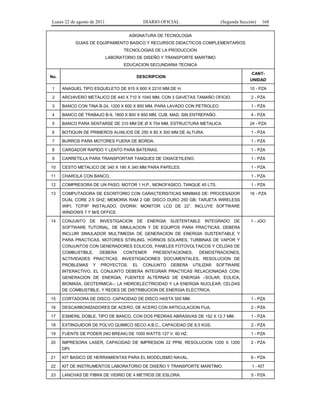 Lunes 22 de agosto de 2011

DIARIO OFICIAL

(Segunda Sección)

168

ASIGNATURA DE TECNOLOGIA
GUIAS DE EQUIPAMIENTO BASICO Y RECURSOS DIDACTICOS COMPLEMENTARIOS
TECNOLOGIAS DE LA PRODUCCION
LABORATORIO DE DISEÑO Y TRANSPORTE MARITIMO
EDUCACION SECUNDARIA TECNICA
No.

CANTUNIDAD

DESCRIPCION

1

ANAQUEL TIPO ESQUELETO DE 915 X 600 X 2210 MM DE H.

10 - PZA

2

ARCHIVERO METALICO DE 440 X 710 X 1040 MM, CON 3 GAVETAS TAMAÑO OFICIO.

2 - PZA

3

BANCO CON TINA B-24, 1200 X 600 X 850 MM, PARA LAVADO CON PETROLEO.

1 - PZA

4

BANCO DE TRABAJO B-9, 1800 X 800 X 850 MM, CUB. MAD. SIN ENTREPAÑO.

4 - PZA

5

BANCO PARA SENTARSE DE 310 MM DE Ø X 704 MM, ESTRUCTURA METALICA.

24 - PZA

6

BOTIQUIN DE PRIMEROS AUXILIOS DE 250 X 80 X 300 MM DE ALTURA.

1 - PZA

7

BURROS PARA MOTORES FUERA DE BORDA.

1 - PZA

8

CARGADOR RAPIDO Y LENTO PARA BATERIAS.

1 - PZA

9

CARRETILLA PARA TRANSPORTAR TANQUES DE OXIACETILENO.

1 - PZA

10

CESTO METALICO DE 340 X 190 X 340 MM PARA PAPELES.

1 - PZA

11

CHAROLA CON BANCO.

1 - PZA

12

COMPRESORA DE UN PASO, MOTOR 1 H.P., MONOFASICO, TANQUE 45 LTS.

1 - PZA

13

COMPUTADORA DE ESCRITORIO CON CARACTERISTICAS MINIMAS DE: PROCESADOR
DUAL CORE 2.5 GHZ; MEMORIA RAM 2 GB; DISCO DURO 250 GB; TARJETA WIRELESS
WIFI, TCP/IP INSTALADO, DVDRW; MONITOR LCD DE 22”. INCLUYE SOFTWARE
WINDOWS 7 Y M/S OFFICE.

16 - PZA

14

CONJUNTO

1 - JGO

DE

INVESTIGACION

DE

ENERGIA

SUSTENTABLE

INTEGRADO

DE

SOFTWARE TUTORIAL, DE SIMULACION Y DE EQUIPOS PARA PRACTICAS. DEBERA
INCLUIR SIMULADOR MULTIMEDIA DE GENERACION DE ENERGIA SUSTENTABLE Y
PARA PRACTICAS, MOTORES STIRLING, HORNOS SOLARES, TURBINAS DE VAPOR Y
CONJUNTOS CON GENERADORES EOLICOS, PANELES FOTOVOLTAICOS Y CELDAS DE
COMBUSTIBLE.
DEBERA
CONTENER PRESENTACIONES,
DEMOSTRACIONES,
ACTIVIDADES PRACTICAS, INVESTIGACIONES DOCUMENTALES, RESOLUCION DE
PROBLEMAS Y PROYECTOS. EL CONJUNTO DEBERA UTILIZAR SOFTWARE
INTERACTIVO. EL CONJUNTO DEBERA INTEGRAR PRACTICAS RELACIONADAS CON:
GENERACION DE ENERGIA; FUENTES ALTERNAS DE ENERGIA –SOLAR, EOLICA,
BIOMASA, GEOTERMICA–; LA HIDROELECTRICIDAD Y LA ENERGIA NUCLEAR; CELDAS
DE COMBUSTIBLE; Y REDES DE DISTRIBUCION DE ENERGIA ELECTRICA.
15

CORTADORA DE DISCO, CAPACIDAD DE DISCO HASTA 500 MM.

1 - PZA

16

DESCARBONIZADORES DE ACERO, DE ACERO CON ARTICULACION FIJA.

2 - PZA

17

ESMERIL DOBLE, TIPO DE BANCO, CON DOS PIEDRAS ABRASIVAS DE 152 X 12.7 MM.

1 - PZA

18

EXTINGUIDOR DE POLVO QUIMICO SECO A.B.C., CAPACIDAD DE 8.5 KGS.

2 - PZA

19

FUENTE DE PODER (NO BREAK) DE 1000 WATTS 127 V. 60 HZ.

1 - PZA

20

IMPRESORA LASER, CAPACIDAD DE IMPRESION 22 PPM, RESOLUCION 1200 X 1200
DPI.

2 - PZA

21

KIT BASICO DE HERRAMIENTAS PARA EL MODELISMO NAVAL.

6 - PZA

22

KIT DE INSTRUMENTOS LABORATORIO DE DISEÑO Y TRANSPORTE MARITIMO.

1 - KIT

23

LANCHAS DE FIBRA DE VIDRIO DE 4 METROS DE ESLORA.

5 - PZA

 