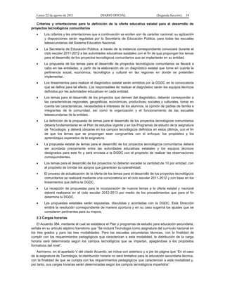 Lunes 22 de agosto de 2011

DIARIO OFICIAL

(Segunda Sección)

18

Criterios y orientaciones para la definición de la oferta educativa estatal para el desarrollo de
proyectos tecnológicos comunitarios
•

Los criterios y las orientaciones que a continuación se emiten son de carácter nacional, su aplicación
y disposiciones serán reguladas por la Secretaría de Educación Pública, para todas las escuelas
telesecundarias del Sistema Educativo Nacional.

•

La Secretaría de Educación Pública, a través de la instancia correspondiente convocará durante el
ciclo escolar 2011-2012 a las autoridades educativas estatales con el fin de que propongan los temas
para el desarrollo de los proyectos tecnológicos comunitarios que se implantarán en su entidad.

•

La propuesta de los temas para el desarrollo de proyectos tecnológicos comunitarios se llevará a
cabo en las entidades, a partir de la elaboración de un diagnóstico estatal que tome en cuenta la
pertinencia social, económica, tecnológica y cultural en las regiones en donde se pretenden
implementar.

•

Los lineamientos para realizar el diagnóstico estatal serán emitidos por la DGDC en la convocatoria
que se defina para tal efecto. Los responsables de realizar el diagnóstico serán los equipos técnicos
definidos por las autoridades educativas en cada entidad.

•

Los temas para el desarrollo de los proyectos que deriven del diagnóstico, deberán corresponder a
las características regionales, geográficas, económicas, productivas, sociales y culturales, tomar en
cuenta las características, necesidades e intereses de los alumnos, la opinión de padres de familia e
integrantes de la comunidad; así como la organización y el funcionamiento de las escuelas
telesecundarias de la entidad.

•

La definición de la propuesta de temas para el desarrollo de los proyectos tecnológicos comunitarios
deberá fundamentarse en el Plan de estudios vigente y en los Programas de estudio de la asignatura
de Tecnología, y deberá ubicarse en los campos tecnológicos definidos en estos últimos, con el fin
de que los temas que se propongan sean congruentes con el enfoque, los propósitos y los
aprendizajes esperados de la asignatura.

•

La propuesta estatal de temas para el desarrollo de los proyectos tecnológicos comunitarios deberá
ser acordada previamente entre las autoridades educativas estatales y los equipos técnicos
designados para este fin y será enviada a la DGDC con el propósito de realizar las observaciones
correspondientes.

•

Los temas para el desarrollo de los proyectos no deberán exceder la cantidad de 10 por entidad, con
el propósito de brindar los apoyos que garanticen su operatividad.

•

El proceso de actualización de la oferta de los temas para el desarrollo de los proyectos tecnológicos
comunitarios se realizará mediante una convocatoria en el ciclo escolar 2011-2012 y con base en los
lineamientos que defina la DGDC.

•

La recepción de propuestas para la incorporación de nuevos temas a la oferta estatal y nacional
deberá realizarse en el ciclo escolar 2012-2013 por medio de los procedimientos que para el fin
determine la DGDC.

•

Las propuestas estatales serán expuestas, discutidas y acordadas con la DGDC. Esta Dirección
emitirá la resolución correspondiente de manera oportuna y en su caso sugerirá los ajustes que se
consideren pertinentes para su mejora.

2.3 Cargas horarias
El Acuerdo 384, mediante el cual se establece el Plan y programas de estudio para educación secundaria,
señala en su artículo séptimo transitorio que “Se incluirá Tecnología como asignatura del currículo nacional en
los tres grados y para las tres modalidades. Para las escuelas secundarias técnicas, con la finalidad de
cumplir con los requerimientos pedagógicos que caracterizan a esta modalidad, la distribución de la carga
horaria será determinada según los campos tecnológicos que se impartan, apegándose a los propósitos
formativos del nivel”.
Asimismo, en el apartado V del citado Acuerdo, se indica con asterisco y a pie de página que “En el caso
de la asignatura de Tecnología, la distribución horaria no será limitativa para la educación secundaria técnica,
con la finalidad de que se cumpla con los requerimientos pedagógicos que caracterizan a esta modalidad y,
por tanto, sus cargas horarias serán determinadas según los campos tecnológicos impartidos”.

 