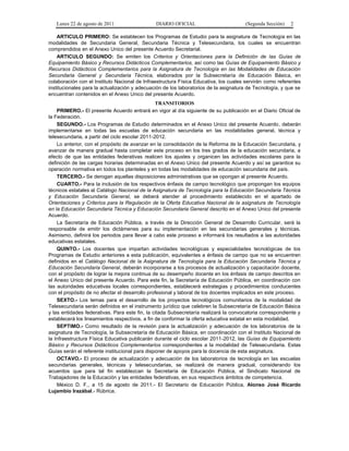 Lunes 22 de agosto de 2011

DIARIO OFICIAL

(Segunda Sección)

2

ARTICULO PRIMERO: Se establecen los Programas de Estudio para la asignatura de Tecnología en las
modalidades de Secundaria General, Secundaria Técnica y Telesecundaria, los cuales se encuentran
comprendidos en el Anexo Unico del presente Acuerdo Secretarial.
ARTICULO SEGUNDO: Se emiten los Criterios y Orientaciones para la Definición de las Guías de
Equipamiento Básico y Recursos Didácticos Complementarios, así como las Guías de Equipamiento Básico y
Recursos Didácticos Complementarios para la Asignatura de Tecnología en las Modalidades de Educación
Secundaria General y Secundaria Técnica, elaborados por la Subsecretaría de Educación Básica, en
colaboración con el Instituto Nacional de Infraestructura Física Educativa, los cuales servirán como referentes
institucionales para la actualización y adecuación de los laboratorios de la asignatura de Tecnología, y que se
encuentran contenidos en el Anexo Unico del presente Acuerdo.
TRANSITORIOS
PRIMERO.- El presente Acuerdo entrará en vigor al día siguiente de su publicación en el Diario Oficial de
la Federación.
SEGUNDO.- Los Programas de Estudio determinados en el Anexo Unico del presente Acuerdo, deberán
implementarse en todas las escuelas de educación secundaria en las modalidades general, técnica y
telesecundaria, a partir del ciclo escolar 2011-2012.
Lo anterior, con el propósito de avanzar en la consolidación de la Reforma de la Educación Secundaria, y
avanzar de manera gradual hasta completar este proceso en los tres grados de la educación secundaria, a
efecto de que las entidades federativas realicen los ajustes y organicen las actividades escolares para la
definición de las cargas horarias determinadas en el Anexo Unico del presente Acuerdo y así se garantice su
operación normativa en todos los planteles y en todas las modalidades de educación secundaria del país.
TERCERO.- Se derogan aquellas disposiciones administrativas que se opongan al presente Acuerdo.
CUARTO.- Para la inclusión de los respectivos énfasis de campo tecnológico que propongan los equipos
técnicos estatales al Catálogo Nacional de la Asignatura de Tecnología para la Educación Secundaria Técnica
y Educación Secundaria General, se deberá atender al procedimiento establecido en el apartado de
Orientaciones y Criterios para la Regulación de la Oferta Educativa Nacional de la asignatura de Tecnología
en la Educación Secundaria Técnica y Educación Secundaria General descrito en el Anexo Unico del presente
Acuerdo.
La Secretaría de Educación Pública, a través de la Dirección General de Desarrollo Curricular, será la
responsable de emitir los dictámenes para su implementación en las secundarias generales y técnicas.
Asimismo, definirá los periodos para llevar a cabo este proceso e informará los resultados a las autoridades
educativas estatales.
QUINTO.- Los docentes que impartan actividades tecnológicas y especialidades tecnológicas de los
Programas de Estudio anteriores a esta publicación, equivalentes a énfasis de campo que no se encuentren
definidos en el Catálogo Nacional de la Asignatura de Tecnología para la Educación Secundaria Técnica y
Educación Secundaria General, deberán incorporarse a los procesos de actualización y capacitación docente,
con el propósito de lograr la mejora continua de su desempeño docente en los énfasis de campo descritos en
el Anexo Unico del presente Acuerdo. Para este fin, la Secretaría de Educación Pública, en coordinación con
las autoridades educativas locales correspondientes, establecerá estrategias y procedimientos conducentes
con el propósito de no afectar el desarrollo profesional y laboral de los docentes implicados en este proceso.
SEXTO.- Los temas para el desarrollo de los proyectos tecnológicos comunitarios de la modalidad de
Telesecundaria serán definidos en el instrumento jurídico que celebren la Subsecretaría de Educación Básica
y las entidades federativas. Para este fin, la citada Subsecretaría realizará la convocatoria correspondiente y
establecerá los lineamientos respectivos, a fin de conformar la oferta educativa estatal en esta modalidad.
SEPTIMO.- Como resultado de la revisión para la actualización y adecuación de los laboratorios de la
asignatura de Tecnología, la Subsecretaría de Educación Básica, en coordinación con el Instituto Nacional de
la Infraestructura Física Educativa publicarán durante el ciclo escolar 2011-2012, las Guías de Equipamiento
Básico y Recursos Didácticos Complementarios correspondientes a la modalidad de Telesecundaria. Estas
Guías serán el referente institucional para disponer de apoyos para la docencia de esta asignatura.
OCTAVO.- El proceso de actualización y adecuación de los laboratorios de tecnología en las escuelas
secundarias generales, técnicas y telesecundarias, se realizará de manera gradual, considerando los
acuerdos que para tal fin establezcan la Secretaría de Educación Pública, el Sindicato Nacional de
Trabajadores de la Educación y las entidades federativas, en sus respectivos ámbitos de competencia.
México D. F., a 15 de agosto de 2011.- El Secretario de Educación Pública, Alonso José Ricardo
Lujambio Irazábal.- Rúbrica.

 