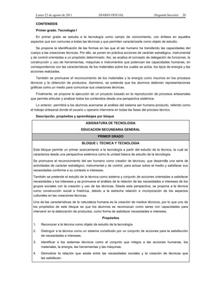 Lunes 22 de agosto de 2011

DIARIO OFICIAL

(Segunda Sección)

20

CONTENIDOS
Primer grado. Tecnología I
En primer grado se estudia a la tecnología como campo de conocimiento, con énfasis en aquellos
aspectos que son comunes a todas las técnicas y que permiten caracterizarla como objeto de estudio.
Se propone la identificación de las formas en las que el ser humano ha transferido las capacidades del
cuerpo a las creaciones técnicas. Por ello, se ponen en práctica acciones de carácter estratégico, instrumental
y de control orientadas a un propósito determinado. Así, se analiza el concepto de delegación de funciones, la
construcción y uso de herramientas, máquinas e instrumentos que potencian las capacidades humanas, en
correspondencia con las características de los materiales sobre los cuales se actúa, los tipos de energía y las
acciones realizadas.
También se promueve el reconocimiento de los materiales y la energía como insumos en los procesos
técnicos y la obtención de productos. Asimismo, se pretende que los alumnos elaboren representaciones
gráficas como un medio para comunicar sus creaciones técnicas.
Finalmente, se propone la ejecución de un proyecto basado en la reproducción de procesos artesanales
que permita articular y analizar todos los contenidos desde una perspectiva sistémica.
Lo anterior, permitirá a los alumnos acercarse al análisis del sistema ser humano-producto, referido como
el trabajo artesanal donde el usuario u operario interviene en todas las fases del proceso técnico.
Descripción, propósitos y aprendizajes por bloque
ASIGNATURA DE TECNOLOGIA
EDUCACION SECUNDARIA GENERAL
PRIMER GRADO
BLOQUE I. TECNICA Y TECNOLOGIA
Este bloque permite un primer acercamiento a la tecnología a partir del estudio de la técnica, la cual se
caracteriza desde una perspectiva sistémica como la unidad básica de estudio de la tecnología.
Se promueve el reconocimiento del ser humano como creador de técnicas, que desarrolla una serie de
actividades de carácter estratégico, instrumental y de control, para actuar sobre el medio y satisfacer sus
necesidades conforme a su contexto e intereses.
También se pretende el estudio de la técnica como sistema y conjunto de acciones orientadas a satisfacer
necesidades y los intereses y se promueve el análisis de la relación de las necesidades e intereses de los
grupos sociales con la creación y uso de las técnicas. Desde esta perspectiva, se propone a la técnica
como construcción social e histórica, debido a la estrecha relación e incorporación de los aspectos
culturales en las creaciones técnicas.
Una de las características de la naturaleza humana es la creación de medios técnicos, por lo que uno de
los propósitos de este bloque es que los alumnos se reconozcan como seres con capacidades para
intervenir en la elaboración de productos, como forma de satisfacer necesidades e intereses.
Propósitos
1.

Reconocer a la técnica como objeto de estudio de la tecnología.

2.

Distinguir a la técnica como un sistema constituido por un conjunto de acciones para la satisfacción
de necesidades e intereses.

3.

Identificar a los sistemas técnicos como el conjunto que integra a las acciones humanas, los
materiales, la energía, las herramientas y las máquinas.

4.

Demostrar la relación que existe entre las necesidades sociales y la creación de técnicas que
las satisfacen.

 