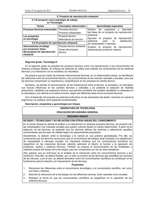 Lunes 22 de agosto de 2011

DIARIO OFICIAL

(Segunda Sección)

25

5. Proyecto de reproducción artesanal
5.1 El proyecto como estrategia de trabajo
en Tecnología
Temas

Conceptos relacionados

Procesos técnicos artesanales

Procesos técnicos
Procesos artesanales

Los proyectos
en tecnología

Proyecto técnico
Alternativas de solución

5.2 El proyecto de reproducción artesanal
Proceso técnico artesanal
Fases del proyecto
técnico

Acercamiento al trabajo
por proyectos: fases
del proyecto de reproducción
artesanal

Aprendizajes esperados
Definen los propósitos y describen
las fases de un proyecto de reproducción
artesanal.
Ejecutan el proyecto de reproducción
artesanal
para
la
satisfacción
de necesidades o intereses.
Evalúan el proyecto de reproducción
artesanal para proponer mejoras.

Segundo grado. Tecnología II
En el segundo grado se estudian los procesos técnicos como una aproximación a los conocimientos de
diversos procesos fabriles. El enfoque de sistemas se utiliza para analizar los componentes de los sistemas
técnicos y su interacción con la sociedad y la naturaleza.
Se propone que por medio de diversas intervenciones técnicas, en un determinado campo, se identifiquen
las relaciones entre el conocimiento técnico y los conocimientos de las ciencias naturales y sociales, para que
los alumnos comprendan su importancia y resignificación en los procesos de cambio técnico.
Asimismo, se plantea el reconocimiento de las interacciones entre la técnica, la sociedad y la naturaleza,
sus mutuas influencias en los cambios técnicos y culturales y se pretende la adopción de medidas
preventivas, mediante una evaluación técnica, que permita considerar los posibles resultados no deseados en
la naturaleza y sus efectos en la salud humana, según las diferentes fases de los procesos técnicos.
Con el desarrollo del proyecto se pretende profundizar en las actividades del diseño, tomando en cuenta la
ergonomía y la estética como aspectos fundamentales.
Descripción, propósitos y aprendizajes por bloque
ASIGNATURA DE TECNOLOGIA
EDUCACION SECUNDARIA GENERAL
SEGUNDO GRADO
BLOQUE I. TECNOLOGIA Y SU RELACION CON OTRAS AREAS DEL CONOCIMIENTO
En el primer bloque se aborda el análisis y la intervención en diversos procesos técnicos, de acuerdo con
las necesidades y los intereses sociales que pueden cubrirse desde un campo determinado. A partir de la
selección de las técnicas, se pretende que los alumnos definan las acciones y seleccionen aquellos
conocimientos que les sean de utilidad según los requerimientos propuestos.
Actualmente, la relación entre la tecnología y la ciencia es una práctica generalizada. Por ello, es
conveniente que los alumnos reconozcan que el conocimiento tecnológico está orientado a la satisfacción
de necesidades e intereses sociales. Es importante enfatizar que los conocimientos científicos se
resignifican en las creaciones técnicas; además optimizan el diseño, la función y la operación de
productos, medios y sistemas técnicos. También se propicia el reconocimiento de las finalidades y
métodos propios del campo de la tecnología, para ser comparados con los de otras disciplinas.
Otro aspecto que se promueve es el análisis de la interacción entre los conocimientos técnicos y los
científicos. Para ello, se deberá facilitar, por un lado, la revisión de las técnicas que posibilitan los avances
de las ciencias, y por el otro, se deberá demostrar cómo los conocimientos científicos se constituyen en el
fundamento para la creación y el mejoramiento de las técnicas.
Propósitos
1.

Reconocer las diferencias entre el conocimiento tecnológico y el conocimiento científico, así como
sus fines y métodos.

2.

Describir la interacción de la tecnología con las diferentes ciencias, tanto naturales como sociales.

3.

Distinguir la forma en que los conocimientos científicos se resignifican en la operación de los
sistemas técnicos.

 
