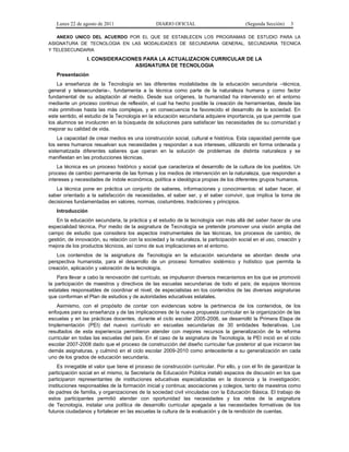 Lunes 22 de agosto de 2011

DIARIO OFICIAL

(Segunda Sección)

3

ANEXO UNICO DEL ACUERDO POR EL QUE SE ESTABLECEN LOS PROGRAMAS DE ESTUDIO PARA LA
ASIGNATURA DE TECNOLOGIA EN LAS MODALIDADES DE SECUNDARIA GENERAL, SECUNDARIA TECNICA
Y TELESECUNDARIA

I. CONSIDERACIONES PARA LA ACTUALIZACION CURRICULAR DE LA
ASIGNATURA DE TECNOLOGIA
Presentación
La enseñanza de la Tecnología en las diferentes modalidades de la educación secundaria –técnica,
general y telesecundaria–, fundamenta a la técnica como parte de la naturaleza humana y como factor
fundamental de su adaptación al medio. Desde sus orígenes, la humanidad ha intervenido en el entorno
mediante un proceso continuo de reflexión, el cual ha hecho posible la creación de herramientas, desde las
más primitivas hasta las más complejas, y en consecuencia ha favorecido el desarrollo de la sociedad. En
este sentido, el estudio de la Tecnología en la educación secundaria adquiere importancia, ya que permite que
los alumnos se involucren en la búsqueda de soluciones para satisfacer las necesidades de su comunidad y
mejorar su calidad de vida.
La capacidad de crear medios es una construcción social, cultural e histórica. Esta capacidad permite que
los seres humanos resuelvan sus necesidades y respondan a sus intereses, utilizando en forma ordenada y
sistematizada diferentes saberes que operan en la solución de problemas de distinta naturaleza y se
manifiestan en las producciones técnicas.
La técnica es un proceso histórico y social que caracteriza el desarrollo de la cultura de los pueblos. Un
proceso de cambio permanente de las formas y los medios de intervención en la naturaleza, que responden a
intereses y necesidades de índole económica, política e ideológica propias de los diferentes grupos humanos.
La técnica pone en práctica un conjunto de saberes, informaciones y conocimientos: el saber hacer, el
saber orientado a la satisfacción de necesidades, el saber ser, y el saber convivir, que implica la toma de
decisiones fundamentadas en valores, normas, costumbres, tradiciones y principios.
Introducción
En la educación secundaria, la práctica y el estudio de la tecnología van más allá del saber hacer de una
especialidad técnica. Por medio de la asignatura de Tecnología se pretende promover una visión amplia del
campo de estudio que considera los aspectos instrumentales de las técnicas, los procesos de cambio, de
gestión, de innovación, su relación con la sociedad y la naturaleza, la participación social en el uso, creación y
mejora de los productos técnicos, así como de sus implicaciones en el entorno.
Los contenidos de la asignatura de Tecnología en la educación secundaria se abordan desde una
perspectiva humanista, para el desarrollo de un proceso formativo sistémico y holístico que permita la
creación, aplicación y valoración de la tecnología.
Para llevar a cabo la renovación del currículo, se impulsaron diversos mecanismos en los que se promovió
la participación de maestros y directivos de las escuelas secundarias de todo el país; de equipos técnicos
estatales responsables de coordinar el nivel; de especialistas en los contenidos de las diversas asignaturas
que conforman el Plan de estudios y de autoridades educativas estatales.
Asimismo, con el propósito de contar con evidencias sobre la pertinencia de los contenidos, de los
enfoques para su enseñanza y de las implicaciones de la nueva propuesta curricular en la organización de las
escuelas y en las prácticas docentes, durante el ciclo escolar 2005-2006, se desarrolló la Primera Etapa de
Implementación (PEI) del nuevo currículo en escuelas secundarias de 30 entidades federativas. Los
resultados de esta experiencia permitieron atender con mejores recursos la generalización de la reforma
curricular en todas las escuelas del país. En el caso de la asignatura de Tecnología, la PEI inició en el ciclo
escolar 2007-2008 dado que el proceso de construcción del diseño curricular fue posterior al que iniciaron las
demás asignaturas, y culminó en el ciclo escolar 2009-2010 como antecedente a su generalización en cada
uno de los grados de educación secundaria.
Es innegable el valor que tiene el proceso de construcción curricular. Por ello, y con el fin de garantizar la
participación social en el mismo, la Secretaría de Educación Pública instaló espacios de discusión en los que
participaron representantes de instituciones educativas especializadas en la docencia y la investigación;
instituciones responsables de la formación inicial y continua; asociaciones y colegios, tanto de maestros como
de padres de familia, y organizaciones de la sociedad civil vinculadas con la Educación Básica. El trabajo de
estos participantes permitió atender con oportunidad las necesidades y los retos de la asignatura
de Tecnología, instalar una política de desarrollo curricular apegada a las necesidades formativas de los
futuros ciudadanos y fortalecer en las escuelas la cultura de la evaluación y de la rendición de cuentas.

 
