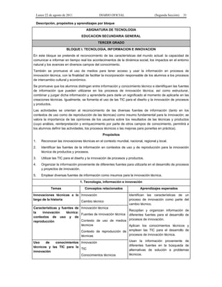 Lunes 22 de agosto de 2011

DIARIO OFICIAL

(Segunda Sección)

31

Descripción, propósitos y aprendizajes por bloque
ASIGNATURA DE TECNOLOGIA
EDUCACION SECUNDARIA GENERAL
TERCER GRADO
BLOQUE I. TECNOLOGIA, INFORMACION E INNOVACION
En este bloque se pretende el reconocimiento de las características del mundo actual: la capacidad de
comunicar e informar en tiempo real los acontecimientos de la dinámica social, los impactos en el entorno
natural y los avances en diversos campos del conocimiento.
También se promueve el uso de medios para tener acceso y usar la información en procesos de
innovación técnica, con la finalidad de facilitar la incorporación responsable de los alumnos a los procesos
de intercambio cultural y económico.
Se promueve que los alumnos distingan entre información y conocimiento técnico e identifiquen las fuentes
de información que pueden utilizarse en los procesos de innovación técnica; así como estructurar,
combinar y juzgar dicha información y aprenderla para darle un significado al momento de aplicarla en las
creaciones técnicas. Igualmente, se fomenta el uso de las TIC para el diseño y la innovación de procesos
y productos.
Las actividades se orientan al reconocimiento de las diversas fuentes de información (tanto en los
contextos de uso como de reproducción de las técnicas) como insumo fundamental para la innovación; se
valora la importancia de las opiniones de los usuarios sobre los resultados de las técnicas y productos
(cuyo análisis, reinterpretación y enriquecimiento por parte de otros campos de conocimiento, permitirá a
los alumnos definir las actividades, los procesos técnicos o las mejoras para ponerlas en práctica).
Propósitos
1.

Reconocer las innovaciones técnicas en el contexto mundial, nacional, regional y local.

2.

Identificar las fuentes de la información en contextos de uso y de reproducción para la innovación
técnica de productos y procesos.

3.

Utilizar las TIC para el diseño y la innovación de procesos y productos.

4.

Organizar la información proveniente de diferentes fuentes para utilizarla en el desarrollo de procesos
y proyectos de innovación.

5.

Emplear diversas fuentes de información como insumos para la innovación técnica.
1. Tecnología, información e innovación
Temas

Conceptos relacionados

Innovaciones técnicas a lo Innovación
largo de la historia
Cambio técnico
Características y fuentes de Innovación técnica
la
innovación
técnica:
Fuentes de innovación técnica
contextos de uso y de
Contexto de uso de medios
reproducción
técnicos

Aprendizajes esperados
Identifican las características de un
proceso de innovación como parte del
cambio técnico.
Recopilan y organizan información de
diferentes fuentes para el desarrollo de
procesos de innovación.

Aplican los conocimientos técnicos y
Contexto de reproducción de emplean las TIC para el desarrollo de
procesos de innovación técnica.
técnicas

Uso
de
conocimientos Innovación
técnicos y las TIC para la
TIC
innovación
Conocimientos técnicos

Usan la información proveniente de
diferentes fuentes en la búsqueda de
alternativas de solución a problemas
técnicos.

 
