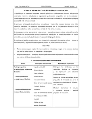 Lunes 22 de agosto de 2011

DIARIO OFICIAL

(Segunda Sección)

33

BLOQUE III. INNOVACION TECNICA Y DESARROLLO SUSTENTABLE
En este bloque se pretenden desarrollar sistemas técnicos que consideren los principios del desarrollo
sustentable; incorporen actividades de organización y planeación compatibles con las necesidades y
características económicas, sociales y culturales de la comunidad; consideren la equidad social, y mejoren
la calidad de vida de la comunidad.
Se promueve la búsqueda de alternativas para adecuar y mejorar los procesos técnicos, como ciclos
sistémicos orientados a la prevención del deterioro ambiental, que se concreten en la ampliación de la
eficiencia productiva y de las características del ciclo de vida de los productos.
Se incorpora un primer acercamiento a las normas y los reglamentos en materia ambiental, como las
relacionadas con el ordenamiento ecológico del territorio, los estudios de impacto ambiental y las normas
ambientales, para el diseño, la planeación y la ejecución del proyecto técnico.
Se incide en el análisis de alternativas para recuperar la mayor parte de materias primas y obtener la
menor disipación y degradación de energía en el proceso de diseño e innovación técnica.
Propósitos
1.

Tomar decisiones para emplear de manera eficiente materiales y energía en los procesos técnicos,
con el fin de prever riesgos en la sociedad y la naturaleza.

2.

Proponer alternativas a problemas técnicos para aminorar los riesgos en su comunidad de acuerdo
con criterios del desarrollo sustentable.
3. Innovación técnica y desarrollo sustentable
Temas

Visión prospectiva
de la tecnología: escenarios

Conceptos relacionados
Impacto ambiental
Sistema técnico
Costo ambiental

en los procesos técnicos

Distinguen

las

desarrollos

técnicos

y

deseables

La innovación técnica

Aprendizajes esperados

Sistema técnico
Innovación técnica
Ciclos de la innovación técnica

las

tendencias

reproducen

en

los

de

innovación

para

solucionar

problemas técnicos.
Aplican las normas ambientales en sus
propuestas de innovación con el fin de
evitar efectos negativos en la sociedad y
en la naturaleza.

Procesos técnicos
Plantean
La innovación técnica para
el desarrollo sustentable

Innovación

a

alternativas

problemas

técnicos

Ciclos de la innovación técnica proyectos de innovación.
Desarrollo sustentable
Equidad
Calidad de vida
Normas ambientales

de

solución

y

elaboran

 