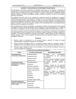 Lunes 22 de agosto de 2011

DIARIO OFICIAL

(Segunda Sección)

34

BLOQUE IV. EVALUACION DE LOS SISTEMAS TECNOLOGICOS
En este bloque se promueve el desarrollo de habilidades relacionadas con la valoración y capacidad de
intervención en el uso de productos y sistemas técnicos. De esta manera, se pretende que los alumnos
puedan evaluar los beneficios y los riesgos, y así definir, en todas sus dimensiones, su factibilidad, utilidad,
eficacia y eficiencia, en términos energéticos, sociales, culturales y naturales, y no sólo en sus aspectos
técnicos o económicos.
Se pretende que como parte de los procesos de innovación técnica se consideren los aspectos
contextuales y técnicos para una producción en congruencia con los principios del desarrollo sustentable.
Si bien el desarrollo técnico puede orientarse con base en el principio precautorio, se sugiere plantear
actividades y estrategias de evaluación, tanto de los procesos como de los productos, de tal manera que el
diseño, la operación y el uso de un producto cumplan con la normatividad tanto en sus especificaciones
técnicas como en su relación con el entorno.
Para el desarrollo de los temas de este bloque es importante considerar que la evaluación de los sistemas
tecnológicos incorpora normas ambientales, criterios ecológicos y otras reglamentaciones, y emplea la
simulación y la modelación. Por ello, se sugiere que las actividades escolares consideren estos recursos.
Para prever el impacto social de los sistemas tecnológicos es conveniente un acercamiento a los estudios
de costo-beneficio, tanto de procesos como de productos, evaluar el balance de energía, materiales y
desechos, y el empleo de sistemas de monitoreo para registrar aquellas señales que serán útiles para
corregir impactos; o bien el costo ambiental del proceso técnico y el beneficio obtenido en el sistema
tecnológico, entre otros.
Propósitos
1.

Elaborar planes de intervención en los procesos técnicos, tomando en cuenta los costos
socioeconómicos y naturales en relación con los beneficios.

2.

Evaluar sistemas tecnológicos tanto en sus aspectos internos (eficiencia, factibilidad, eficacia y
fiabilidad), como en sus aspectos externos (contexto social, cultural, natural, consecuencias y fines).

3.

Intervenir, dirigir o redirigir los usos de las tecnologías y de los sistemas tecnológicos tomando en
cuenta el resultado de la evaluación.
4. Evaluación de los sistemas tecnológicos
Temas

La equidad social
en el acceso a las técnicas

Conceptos relacionados
Procesos técnicos
Evaluación de los
procesos técnicos
Equidad social

La evaluación interna
y externa de los sistemas
tecnológicos

Procesos técnicos
Evaluación
Monitoreo ambiental
Sistemas tecnológicos
Análisis costo-beneficio
Eficacia
Eficiencia
Fiabilidad
Factibilidad
Contexto social y natural

El control social de los
sistemas tecnológicos para
el bien común

Control social
Intervención
Evaluación
Participación ciudadana

Aprendizajes esperados
Identifican
las
y componentes de
tecnológicos.

características
los sistemas

Evalúan sistemas tecnológicos tomando
en cuenta los factores técnicos,
económicos, culturales, sociales y
naturales.
Plantean mejoras en los procesos
y productos a partir de los resultados de
la
evaluación
de
los
sistemas
tecnológicos.
Utilizan los criterios de factibilidad,
fiabilidad, eficiencia y eficacia en sus
propuestas de solución a problemas
técnicos.

 