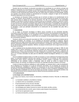 Lunes 22 de agosto de 2011

DIARIO OFICIAL

(Segunda Sección)

4

Durante más de una década, la educación secundaria se ha beneficiado de una reforma curricular que
enfatizó la adquisición de conocimientos en el desarrollo de habilidades y actitudes, la actualización de los
maestros y el mejoramiento de la gestión escolar y del equipamiento audiovisual y bibliográfico. Sin embargo,
lo anterior ha sido insuficiente para superar los retos que implica elevar la calidad de los aprendizajes, atender
con equidad a los alumnos durante su permanencia en la escuela y asegurar el logro de los propósitos
formativos plasmados en el currículo nacional.
La Secretaría de Educación Pública reconoce que el currículo es básico en la transformación de la
escuela; no obstante, asume también que la emisión de los nuevos programas de estudio es el primer paso
para avanzar hacia la calidad de los servicios educativos. Por ello, en coordinación con las autoridades
estatales, la Secretaría brindará los apoyos necesarios para que los planteles, maestros y directivos cuenten
con los recursos y las condiciones necesarias para realizar la tarea que tienen encomendada y que constituye
la razón de ser de la educación secundaria: asegurar que los jóvenes logren y consoliden las competencias
básicas para actuar de manera responsable consigo mismos, con la comunidad de la que forman parte y con
la naturaleza, y para que participen activamente en la construcción de una sociedad más justa, libre y
democrática.
1.1 Antecedentes
En su origen, la educación tecnológica en México estuvo vinculada con las actividades laborales.
A principios de los años setenta, se consideró que era pertinente formar a los estudiantes de secundaria con
alguna especialidad tecnológica, en la perspectiva de su consecuente incorporación al ámbito laboral.
Asimismo, la educación tecnológica se orientó hacia una concepción de tecnología limitada a la aplicación de
los conocimientos científicos.
Durante la reforma de la educación secundaria de 1993, no se formularon programas de estudio para la
educación tecnológica. Sin embargo, en la modalidad de secundarias generales se realizaron algunas
modificaciones, las cuales incorporaron nuevos componentes curriculares, como enfoque, finalidades, objetivo
general, lineamientos didácticos y elementos para la evaluación y acreditación, estos últimos se concretaron
en los denominados programas ajustados. Además, se propuso la disminución de la carga horaria de seis a
tres horas a la semana.
En la modalidad de las secundarias técnicas se llevó a cabo una renovación curricular en 1995. En este
modelo hubo un avance importante al incorporar el concepto de cultura tecnológica. El planteamiento se
caracterizó por ofrecer a los estudiantes elementos básicos para la comprensión, elección y utilización de
medios técnicos y el desarrollo de procesos. En esta modalidad se propusieron cargas horarias diferenciadas
de 8, 12 y 16 horas semanales de clase para los diferentes ámbitos tecnológicos definidos en su modelo
curricular.
Para la modalidad de telesecundaria, en el 2001 se incorporó un nuevo material de Tecnología para primer
grado. La propuesta estableció opciones para abordar la tecnología en los ámbitos de salud, producción
agropecuaria, social, cultural y ambiental, que permitieran conocer, analizar y responder a las situaciones
enfrentadas en los contextos rurales y marginales, sitios en donde se ubican la mayoría de las
telesecundarias. Sin embargo, los trabajos de renovación de materiales educativos quedaron inconclusos.
A pesar de todos los esfuerzos realizados en cada modalidad, es necesario llevar a cabo la actualización
de la asignatura de Tecnología en el nivel de educación secundaria, con el propósito de incorporar los
avances disciplinarios, pedagógicos y didácticos, en congruencia con las nuevas necesidades formativas de
los alumnos y las dinámicas escolares. De esta manera, se define un marco conceptual y pedagógico común
para las diferentes modalidades del nivel de secundaria que permitan incorporar componentes acordes a las
necesidades educativas de los contextos donde se ofertan los servicios educativos del nivel.
1.2 Fundamentación
La tecnología como actividad humana
A lo largo de la historia, el ser humano ha intervenido y modificado el entorno. Para ello, ha reflexionado
sobre:
•

La necesidad a satisfacer y el problema a resolver.

•

La relación entre sus necesidades y el entorno.

•

El aprovechamiento de los recursos naturales.

•

Las capacidades corporales y cómo aumentarlas.

•

Las estrategias para realizar acciones de manera más rápida, sencilla y precisa.

•

Las consecuencias de su acción, para sí mismo y para el grupo al que pertenece.

•

Las formas de organización social.

•

La manera de transmitir y conservar el conocimiento técnico.

 