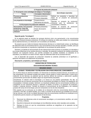 Lunes 22 de agosto de 2011

DIARIO OFICIAL

(Segunda Sección)

42

5. Proyecto de producción artesanal
5.1 El proyecto como estrategia de trabajo en Tecnología
Temas
Procesos productivos
artesanales

Procesos productivos

Los proyectos en tecnología

Proyecto técnico

Procesos artesanales
Alternativas de solución

5.2 El proyecto de producción artesanal
Acercamiento a los procesos
productivos: fases del
proyecto de producción
artesanal

Aprendizajes esperados

Conceptos relacionados

Procesos productivos
Fases del proyecto
técnico

Definen los propósitos y describen las
fases de un proyecto de producción
artesanal.
Ejecutan el proyecto de producción
artesanal
para
la
satisfacción
de
necesidades o intereses.
Evalúan el proyecto de producción
artesanal para proponer mejoras.

Segundo grado. Tecnología II
En el segundo grado se estudian los procesos técnicos como una aproximación a los conocimientos
técnicos de diversos procesos productivos. El enfoque de sistemas se utiliza para analizar los componentes
de los sistemas técnicos y su interacción con la sociedad y la naturaleza.
Se propone que por medio de diversas intervenciones técnicas en un determinado campo, se identifiquen
las relaciones entre el conocimiento técnico y los conocimientos de las ciencias naturales y sociales, para que
los alumnos comprendan su importancia y significado en los procesos de cambio técnico.
Asimismo, se plantea el reconocimiento de las interacciones entre la técnica, la sociedad y la naturaleza y
sus mutuas influencias en los cambios técnicos y culturales. Se pretende la adopción de medidas preventivas,
mediante una evaluación técnica, que permita considerar los posibles resultados no deseados en la
naturaleza y sus efectos en la salud humana, según las diferentes fases de los procesos técnicos.
Con el desarrollo del proyecto de producción industrial se pretende profundizar en el significado y
aplicación del diseño en la elaboración de productos.
Descripción, propósitos y aprendizajes por bloque
ASIGNATURA DE TECNOLOGIA
EDUCACION SECUNDARIA TECNICA
SEGUNDO GRADO
BLOQUE I. TECNOLOGIA Y SU RELACION CON OTRAS AREAS DEL CONOCIMIENTO
En el primer bloque se aborda el análisis y la intervención en diversos procesos técnicos, de acuerdo con
las necesidades y los intereses sociales que pueden cubrirse desde un campo determinado. A partir de la
selección de las técnicas, se pretende que los alumnos definan las acciones y seleccionen aquellos
conocimientos que les sean de utilidad, según los requerimientos propuestos.
Actualmente, la relación entre la tecnología y la ciencia es una práctica generalizada. Por ello, es
conveniente que los alumnos reconozcan que el conocimiento tecnológico se orienta a la satisfacción de
necesidades e intereses sociales. Asimismo, es importante enfatizar que los conocimientos científicos se
resignifican en las creaciones técnicas y optimizan el diseño, la función y la operación de productos,
medios y sistemas técnicos. También se propicia el reconocimiento de las finalidades y los métodos
propios del campo de la tecnología, para ser comparados con los de otras disciplinas.
Otro aspecto que se promueve es el análisis de la interacción entre los conocimientos técnicos y los
científicos. Para ello, se deberá facilitar, por un lado, la revisión de las técnicas que posibilitan los avances
de las ciencias, y por el otro, se deberá demostrar cómo los conocimientos científicos se constituyen en el
fundamento para la creación y el mejoramiento de las técnicas.
Propósitos
1.

Reconocer las diferencias entre el conocimiento tecnológico y el conocimiento científico, así como
sus fines y métodos.

2.

Describir la interacción de la tecnología con las diferentes ciencias, tanto naturales como sociales.

3.

Distinguir la forma en que los conocimientos científicos se resignifican en la operación de los
sistemas técnicos.

 