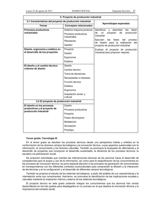 Lunes 22 de agosto de 2011

DIARIO OFICIAL

(Segunda Sección)

47

5. Proyecto de producción industrial
5.1 Características del proyecto de producción industrial
Temas
Procesos productivos
industriales

Conceptos relacionados
Sistema máquina-producto
Procesos productivos
industriales
Planeación
Gestión

Diseño, ergonomía y estética en
el desarrollo de los proyectos

Proyecto
Diseño

Aprendizajes esperados
Identifican y describen
de un proyecto de
industrial.

las fases
producción

Ejecutan las fases del proceso
de diseño para la realización del
proyecto de producción industrial.
Evalúan el proyecto de producción
industrial para proponer mejoras.

Ergonomía
Estética
El diseño y el cambio técnico:
criterios de diseño

Diseño
Cambio técnico
Toma de decisiones
Necesidades e intereses
Función técnica
Estética
Ergonomía
Aceptación social y
cultural

5.2 El proyecto de producción industrial
El diseño en los procesos
productivos y el proyecto de
producción industrial

Diseño
Procesos productivos
Proyecto
Fases del proyecto
Modelación
Simulación
Prototipo

Tercer grado. Tecnología III
En el tercer grado se estudian los procesos técnicos desde una perspectiva holista y enfatiza en la
conformación de los diversos campos tecnológicos y la innovación técnica, cuyos aspectos sustanciales son la
información, el conocimiento y los factores culturales. También se promueve la búsqueda de alternativas y el
desarrollo de proyectos que incorporan el desarrollo sustentable, la eficiencia de los procesos técnicos, la
equidad y la participación social.
Se proponen actividades que orientan las intervenciones técnicas de los alumnos hacia el desarrollo de
competencias para el acopio y uso de la información, así como para la resignificación de los conocimientos en
los procesos de innovación técnica; se pone especial atención a los procesos de generación de conocimientos
en correspondencia con los diferentes contextos socioculturales para comprender la difusión y la interacción
de las técnicas y en la configuración y el desarrollo de diferentes campos tecnológicos.
También se propone el estudio de los sistemas tecnológicos, a partir del análisis de sus características y la
interrelación entre sus componentes. Asimismo, se promueve la identificación de las implicaciones sociales y
naturales mediante la evaluación interna y externa de los sistemas tecnológicos.
El proyecto técnico en este grado pretende integrar los conocimientos que los alumnos han venido
desarrollando en los tres grados para desplegarlos en un proceso en el que destaca la innovación técnica y la
importancia del contexto social.

 