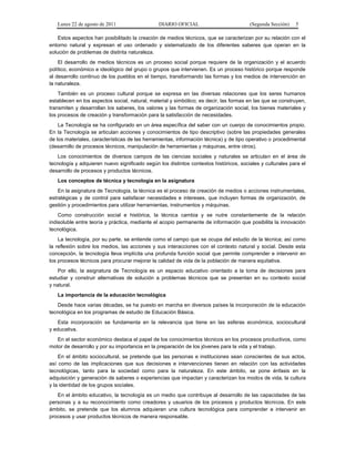 Lunes 22 de agosto de 2011

DIARIO OFICIAL

(Segunda Sección)

5

Estos aspectos han posibilitado la creación de medios técnicos, que se caracterizan por su relación con el
entorno natural y expresan el uso ordenado y sistematizado de los diferentes saberes que operan en la
solución de problemas de distinta naturaleza.
El desarrollo de medios técnicos es un proceso social porque requiere de la organización y el acuerdo
político, económico e ideológico del grupo o grupos que intervienen. Es un proceso histórico porque responde
al desarrollo continuo de los pueblos en el tiempo, transformando las formas y los medios de intervención en
la naturaleza.
También es un proceso cultural porque se expresa en las diversas relaciones que los seres humanos
establecen en los aspectos social, natural, material y simbólico; es decir, las formas en las que se construyen,
transmiten y desarrollan los saberes, los valores y las formas de organización social, los bienes materiales y
los procesos de creación y transformación para la satisfacción de necesidades.
La Tecnología se ha configurado en un área específica del saber con un cuerpo de conocimientos propio.
En la Tecnología se articulan acciones y conocimientos de tipo descriptivo (sobre las propiedades generales
de los materiales, características de las herramientas, información técnica) y de tipo operativo o procedimental
(desarrollo de procesos técnicos, manipulación de herramientas y máquinas, entre otros).
Los conocimientos de diversos campos de las ciencias sociales y naturales se articulan en el área de
tecnología y adquieren nuevo significado según los distintos contextos históricos, sociales y culturales para el
desarrollo de procesos y productos técnicos.
Los conceptos de técnica y tecnología en la asignatura
En la asignatura de Tecnología, la técnica es el proceso de creación de medios o acciones instrumentales,
estratégicas y de control para satisfacer necesidades e intereses, que incluyen formas de organización, de
gestión y procedimientos para utilizar herramientas, instrumentos y máquinas.
Como construcción social e histórica, la técnica cambia y se nutre constantemente de la relación
indisoluble entre teoría y práctica, mediante el acopio permanente de información que posibilita la innovación
tecnológica.
La tecnología, por su parte, se entiende como el campo que se ocupa del estudio de la técnica; así como
la reflexión sobre los medios, las acciones y sus interacciones con el contexto natural y social. Desde esta
concepción, la tecnología lleva implícita una profunda función social que permite comprender e intervenir en
los procesos técnicos para procurar mejorar la calidad de vida de la población de manera equitativa.
Por ello, la asignatura de Tecnología es un espacio educativo orientado a la toma de decisiones para
estudiar y construir alternativas de solución a problemas técnicos que se presentan en su contexto social
y natural.
La importancia de la educación tecnológica
Desde hace varias décadas, se ha puesto en marcha en diversos países la incorporación de la educación
tecnológica en los programas de estudio de Educación Básica.
Esta incorporación se fundamenta en la relevancia que tiene en las esferas económica, sociocultural
y educativa.
En el sector económico destaca el papel de los conocimientos técnicos en los procesos productivos, como
motor de desarrollo y por su importancia en la preparación de los jóvenes para la vida y el trabajo.
En el ámbito sociocultural, se pretende que las personas e instituciones sean conscientes de sus actos,
así como de las implicaciones que sus decisiones e intervenciones tienen en relación con las actividades
tecnológicas, tanto para la sociedad como para la naturaleza. En este ámbito, se pone énfasis en la
adquisición y generación de saberes o experiencias que impactan y caracterizan los modos de vida, la cultura
y la identidad de los grupos sociales.
En el ámbito educativo, la tecnología es un medio que contribuye al desarrollo de las capacidades de las
personas y a su reconocimiento como creadores y usuarios de los procesos y productos técnicos. En este
ámbito, se pretende que los alumnos adquieran una cultura tecnológica para comprender e intervenir en
procesos y usar productos técnicos de manera responsable.

 
