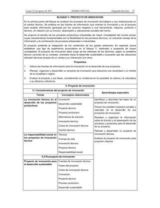 Lunes 22 de agosto de 2011

DIARIO OFICIAL

(Segunda Sección)

52

BLOQUE V. PROYECTO DE INNOVACION
En la primera parte del bloque se analizan los procesos de innovación tecnológica y sus implicaciones en
el cambio técnico. Se enfatiza en las fuentes de información que orientan la innovación y en el proceso
para recabar información generada por los usuarios respecto a una herramienta, máquina, producto o
servicio, en relación con su función, desempeño y valoraciones sociales del mismo.
Se propone el estudio de los procesos productivos industriales de mayor complejidad del mundo actual,
cuyas características fundamentales son la flexibilidad en los procesos técnicos, un creciente manejo de la
información y la combinación de procesos artesanales e industriales.
El proyecto pretende la integración de los contenidos de los grados anteriores. En especial, busca
establecer una liga de experiencia acumulativa en el bloque V, destinado a proyectos de mayor
complejidad. El proyecto de innovación debe surgir de los intereses de los alumnos, según un problema
técnico concreto de su contexto, orientado hacia el desarrollo sustentable y buscando que las soluciones
articulen técnicas propias de un campo y su interacción con otros.
Propósitos
1.

Utilizar las fuentes de información para la innovación en el desarrollo de sus proyectos.

2.

Planear, organizar y desarrollar un proyecto de innovación que solucione una necesidad o un interés
de su localidad o región.

3.

Evaluar el proyecto y sus fases, considerando su incidencia en la sociedad, la cultura y la naturaleza
y su eficacia y eficiencia.
5. Proyecto de innovación
5.1 Características del proyecto de innovación
Aprendizajes esperados
Temas

Conceptos relacionados

La innovación técnica en el Innovación
desarrollo de los proyectos
Desarrollo sustentable
productivos
Proyecto técnico
Proyecto productivo
Alternativas de solución
Innovación técnica
Ciclos de innovación técnica
Cambio técnico
La responsabilidad social en Técnica
los proyectos de innovación
Formas de vida
técnica
Innovación técnica
Proyecto técnico
Responsabilidad social
5.2 El proyecto de innovación
Proyecto de innovación para Fuentes de innovación técnica
el desarrollo sustentable
Fases del proyecto
Ciclos de innovación técnica
Innovación
Proyecto técnico
Proceso productivo
Desarrollo sustentable

Identifican y describen las fases de un
proyecto de innovación.
Preven los posibles impactos sociales y
naturales en el desarrollo de sus
proyectos de innovación.
Recaban y organizan la información
sobre la función y el desempeño de los
procesos y productos para el desarrollo
de su proyecto.
Planean y desarrollan un proyecto de
innovación técnica.
Evalúan el proyecto de innovación para
proponer mejoras.

 