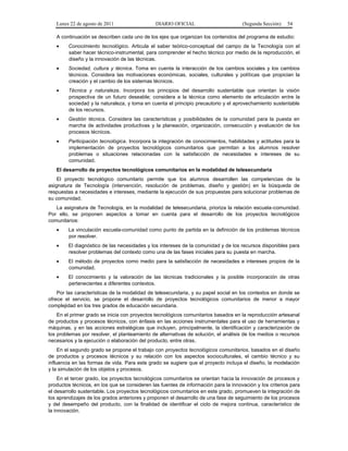 Lunes 22 de agosto de 2011

DIARIO OFICIAL

(Segunda Sección)

54

A continuación se describen cada uno de los ejes que organizan los contenidos del programa de estudio:
•

Conocimiento tecnológico. Articula el saber teórico-conceptual del campo de la Tecnología con el
saber hacer técnico-instrumental, para comprender el hecho técnico por medio de la reproducción, el
diseño y la innovación de las técnicas.

•

Sociedad, cultura y técnica. Toma en cuenta la interacción de los cambios sociales y los cambios
técnicos. Considera las motivaciones económicas, sociales, culturales y políticas que propician la
creación y el cambio de los sistemas técnicos.

•

Técnica y naturaleza. Incorpora los principios del desarrollo sustentable que orientan la visión
prospectiva de un futuro deseable; considera a la técnica como elemento de articulación entre la
sociedad y la naturaleza, y toma en cuenta el principio precautorio y el aprovechamiento sustentable
de los recursos.

•

Gestión técnica. Considera las características y posibilidades de la comunidad para la puesta en
marcha de actividades productivas y la planeación, organización, consecución y evaluación de los
procesos técnicos.

•

Participación tecnológica. Incorpora la integración de conocimientos, habilidades y actitudes para la
implementación de proyectos tecnológicos comunitarios que permitan a los alumnos resolver
problemas o situaciones relacionadas con la satisfacción de necesidades e intereses de su
comunidad.

El desarrollo de proyectos tecnológicos comunitarios en la modalidad de telesecundaria
El proyecto tecnológico comunitario permite que los alumnos desarrollen las competencias de la
asignatura de Tecnología (intervención, resolución de problemas, diseño y gestión) en la búsqueda de
respuestas a necesidades e intereses, mediante la ejecución de sus propuestas para solucionar problemas de
su comunidad.
La asignatura de Tecnología, en la modalidad de telesecundaria, prioriza la relación escuela-comunidad.
Por ello, se proponen aspectos a tomar en cuenta para el desarrollo de los proyectos tecnológicos
comunitarios:
•

La vinculación escuela-comunidad como punto de partida en la definición de los problemas técnicos
por resolver.

•

El diagnóstico de las necesidades y los intereses de la comunidad y de los recursos disponibles para
resolver problemas del contexto como una de las fases iniciales para su puesta en marcha.

•

El método de proyectos como medio para la satisfacción de necesidades e intereses propios de la
comunidad.

•

El conocimiento y la valoración de las técnicas tradicionales y la posible incorporación de otras
pertenecientes a diferentes contextos.

Por las características de la modalidad de telesecundaria, y su papel social en los contextos en donde se
ofrece el servicio, se propone el desarrollo de proyectos tecnológicos comunitarios de menor a mayor
complejidad en los tres grados de educación secundaria.
En el primer grado se inicia con proyectos tecnológicos comunitarios basados en la reproducción artesanal
de productos y procesos técnicos, con énfasis en las acciones instrumentales para el uso de herramientas y
máquinas, y en las acciones estratégicas que incluyen, principalmente, la identificación y caracterización de
los problemas por resolver, el planteamiento de alternativas de solución, el análisis de los medios o recursos
necesarios y la ejecución o elaboración del producto, entre otras.
En el segundo grado se propone el trabajo con proyectos tecnológicos comunitarios, basados en el diseño
de productos y procesos técnicos y su relación con los aspectos socioculturales, el cambio técnico y su
influencia en las formas de vida. Para este grado se sugiere que el proyecto incluya el diseño, la modelación
y la simulación de los objetos y procesos.
En el tercer grado, los proyectos tecnológicos comunitarios se orientan hacia la innovación de procesos y
productos técnicos, en los que se consideren las fuentes de información para la innovación y los criterios para
el desarrollo sustentable. Los proyectos tecnológicos comunitarios en este grado, promueven la integración de
los aprendizajes de los grados anteriores y proponen el desarrollo de una fase de seguimiento de los procesos
y del desempeño del producto, con la finalidad de identificar el ciclo de mejora continua, característico de
la innovación.

 