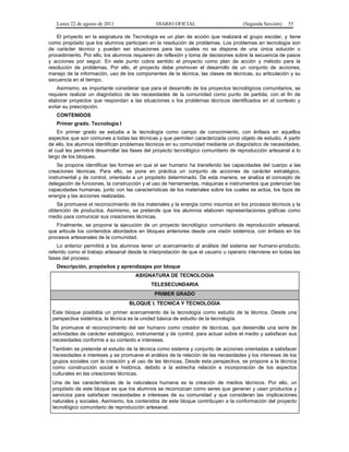 Lunes 22 de agosto de 2011

DIARIO OFICIAL

(Segunda Sección)

55

El proyecto en la asignatura de Tecnología es un plan de acción que realizará el grupo escolar, y tiene
como propósito que los alumnos participen en la resolución de problemas. Los problemas en tecnología son
de carácter técnico y pueden ser situaciones para las cuales no se dispone de una única solución o
procedimiento. Por ello, los alumnos requieren de reflexión y toma de decisiones sobre la secuencia de pasos
y acciones por seguir. En este punto cobra sentido el proyecto como plan de acción y método para la
resolución de problemas. Por ello, el proyecto debe promover el desarrollo de un conjunto de acciones,
manejo de la información, uso de los componentes de la técnica, las clases de técnicas, su articulación y su
secuencia en el tiempo.
Asimismo, es importante considerar que para el desarrollo de los proyectos tecnológicos comunitarios, se
requiere realizar un diagnóstico de las necesidades de la comunidad como punto de partida, con el fin de
elaborar proyectos que respondan a las situaciones o los problemas técnicos identificados en el contexto y
evitar su prescripción.
CONTENIDOS
Primer grado. Tecnología I
En primer grado se estudia a la tecnología como campo de conocimiento, con énfasis en aquellos
aspectos que son comunes a todas las técnicas y que permiten caracterizarla como objeto de estudio. A partir
de ello, los alumnos identifican problemas técnicos en su comunidad mediante un diagnóstico de necesidades,
el cual les permitirá desarrollar las fases del proyecto tecnológico comunitario de reproducción artesanal a lo
largo de los bloques.
Se propone identificar las formas en que el ser humano ha transferido las capacidades del cuerpo a las
creaciones técnicas. Para ello, se pone en práctica un conjunto de acciones de carácter estratégico,
instrumental y de control, orientado a un propósito determinado. De esta manera, se analiza el concepto de
delegación de funciones, la construcción y el uso de herramientas, máquinas e instrumentos que potencian las
capacidades humanas, junto con las características de los materiales sobre los cuales se actúa, los tipos de
energía y las acciones realizadas.
Se promueve el reconocimiento de los materiales y la energía como insumos en los procesos técnicos y la
obtención de productos. Asimismo, se pretende que los alumnos elaboren representaciones gráficas como
medio para comunicar sus creaciones técnicas.
Finalmente, se propone la ejecución de un proyecto tecnológico comunitario de reproducción artesanal,
que articule los contenidos abordados en bloques anteriores desde una visión sistémica, con énfasis en los
procesos artesanales de la comunidad.
Lo anterior permitirá a los alumnos tener un acercamiento al análisis del sistema ser humano-producto,
referido como el trabajo artesanal desde la interpretación de que el usuario u operario interviene en todas las
fases del proceso.
Descripción, propósitos y aprendizajes por bloque
ASIGNATURA DE TECNOLOGIA
TELESECUNDARIA
PRIMER GRADO
BLOQUE I. TECNICA Y TECNOLOGIA
Este bloque posibilita un primer acercamiento de la tecnología como estudio de la técnica. Desde una
perspectiva sistémica, la técnica es la unidad básica de estudio de la tecnología.
Se promueve el reconocimiento del ser humano como creador de técnicas, que desarrolla una serie de
actividades de carácter estratégico, instrumental y de control, para actuar sobre el medio y satisfacer sus
necesidades conforme a su contexto e intereses.
También se pretende el estudio de la técnica como sistema y conjunto de acciones orientadas a satisfacer
necesidades e intereses y se promueve el análisis de la relación de las necesidades y los intereses de los
grupos sociales con la creación y el uso de las técnicas. Desde esta perspectiva, se propone a la técnica
como construcción social e histórica, debido a la estrecha relación e incorporación de los aspectos
culturales en las creaciones técnicas.
Una de las características de la naturaleza humana es la creación de medios técnicos. Por ello, un
propósito de este bloque es que los alumnos se reconozcan como seres que generan y usan productos y
servicios para satisfacer necesidades e intereses de su comunidad y que consideran las implicaciones
naturales y sociales. Asimismo, los contenidos de este bloque contribuyen a la conformación del proyecto
tecnológico comunitario de reproducción artesanal.

 