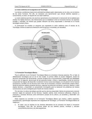 Lunes 22 de agosto de 2011

DIARIO OFICIAL

(Segunda Sección)

6

La visión sistémica en la asignatura de Tecnología
Los temas y problemas propios de la actividad tecnológica están relacionados con la vida y con el entorno
de los seres humanos. Por ello, es necesaria una aproximación que articule distintos aspectos y
conocimientos, es decir, se requiere de una visión sistémica.
La visión sistémica permite a los alumnos aproximarse a la comprensión e intervención de la realidad para
analizar los objetos técnicos y las interacciones que se establecen entre la innovación técnica, los aspectos
sociales y naturales, de manera que puedan intervenir de forma responsable e informada en el mundo
tecnológico actual y futuro.
A continuación se muestra un esquema que representa la visión sistémica para el estudio de la
Tecnología, donde se observa la interacción entre la técnica, la sociedad y la naturaleza.

1.3 Formación Tecnológica Básica
Para la definición de la Formación Tecnológica Básica se consideran diversas posturas. Por un lado, la
alfabetización tecnológica que se da en tres niveles: el primero refiere al usuario inteligente, donde los
alumnos comprenden las herramientas, conocen la lógica de su funcionamiento y desarrollan las habilidades
para su uso; el segundo, denominado de las personas lúcidas, críticas y responsables, donde los alumnos
comprenden las lógicas del desarrollo, la extensión de las nuevas tecnologías y la articulación de los factores
económicos y sociales con los técnicos como motor de la innovación; el tercero, denominado creativo eficaz,
donde los alumnos realizan proyectos técnicos, organizan la producción de bienes y servicios, diseñan y crean
objetos técnicos, y desarrollan un pensamiento convergente para la resolución de problemas de manera
convencional, así como divergente para hacerlo de manera creativa.
Por otro lado, la cultura tecnológica permite que los alumnos desarrollen hábitos de pensamiento racional,
dominen reglas de operación de las técnicas, respeten valores, tanto intrínsecos (eficiencia, eficacia de
productos y procesos técnicos) como extrínsecos (propios de la cultura y la sociedad) y desarrollen una
actitud crítica.
Estos aspectos se concretan en la Formación Tecnológica Básica que orienta y define propósitos,
competencias y aprendizajes esperados de la asignatura de Tecnología. La Formación Tecnológica Básica se
integra por:
•

El saber, que se expresa en las diversas alternativas de los procesos de diseño e innovación
tecnológica. Para ello, los alumnos parten de sus saberes previos, movilizan y articulan
conocimientos técnicos y de otras asignaturas.

 