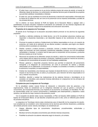 Lunes 22 de agosto de 2011

DIARIO OFICIAL

(Segunda Sección)

7

•

El saber hacer, que se expresa en el uso de los métodos propios del campo de estudio, el manejo de
diferentes clases de técnicas y la conformación de sistemas técnicos para el desarrollo de proyectos
que permitan satisfacer necesidades e intereses.

•

El saber ser, que se manifiesta en la toma de decisiones e intervención responsable e informada para
la mejora de la calidad de vida; así como en la prevención de los impactos ambientales y sociales de
los procesos técnicos.

Con lo anterior, se busca alcanzar el Perfil de Egreso de la Educación Básica y agregar valor y
posibilidades al proceso educativo mediante la articulación de contenidos con las diversas asignaturas del
Mapa curricular en la formación integral de los estudiantes de la educación secundaria.
Propósitos de la asignatura de Tecnología
El estudio de la Tecnología en la educación secundaria deberá promover en los alumnos los siguientes
propósitos:
1.

Identificar y delimitar problemas de índole técnico, con el fin de plantear soluciones creativas que
respondan a situaciones imprevistas y así desarrollar mejoras en las condiciones de vida actual
y futura.

2.

Promover la puesta en práctica y fortalecimiento de hábitos responsables en el uso y la creación de
productos, por medio de la valoración de sus efectos sociales y naturales, para lograr una relación
armónica entre la sociedad y la naturaleza.

3.

Diseñar, construir y evaluar procesos y productos; conocer y emplear herramientas y máquinas
según sus funciones; así como manipular y transformar materiales y energía, con el fin de satisfacer
necesidades e intereses. Lo anterior será la base para la comprensión de los procesos y productos
técnicos creados por el ser humano.

4.

Reconocer los aportes de los diferentes campos de estudio y valorar los conocimientos tradicionales
como medios para la mejora de procesos y productos, mediante la puesta en marcha de acciones y
la selección de conocimientos de acuerdo con las finalidades establecidas.

5.

Planear, gestionar y desarrollar proyectos técnicos que permitan el desarrollo del pensamiento
divergente y la integración de conocimientos; así como la promoción de valores y actitudes
relacionadas con la colaboración, la convivencia, el respeto, la curiosidad, la iniciativa, la creatividad,
la autonomía, la equidad y la responsabilidad.

6.

Analizar las necesidades y los intereses que impulsan el desarrollo técnico y tomar conciencia de su
impacto en las formas de vida, la cultura y la producción, para intervenir de forma responsable en el
uso y creación de productos.

7.

Identificar, describir y evaluar las implicaciones de los sistemas técnicos y tecnológicos en la
sociedad y la naturaleza, para proponer diversas alternativas en congruencia con los principios del
desarrollo sustentable.

Competencias para la asignatura de Tecnología
En la actualidad, existen nuevas formas de interacción e intercambio entre las personas y las
organizaciones. Estas se caracterizan por la vertiginosa velocidad con que se genera y comunica el
conocimiento, las innovaciones técnicas y sus impactos en la economía, la sociedad y la naturaleza. Por ello,
es imprescindible contar con nuevos conocimientos y habilidades para desempeñarse y adaptarse a estos
cambios y así afrontar de mejor manera la vida personal y social.
Con el propósito de atender estas nuevas necesidades, el Plan de Estudios 2006 establece el Perfil de
Egreso de la Educación Básica, el cual describe competencias para la vida, como un referente para orientar
los procesos educativos.
La asignatura de Tecnología retoma estas orientaciones para el desarrollo de los programas de estudio.
Las competencias se consideran como intervenciones de los alumnos para afrontar situaciones y problemas
del contexto personal, social, natural y tecnológico; se caracterizan por:
•

Integrar diferentes
experienciales.

•

Movilizar de forma articulada conocimientos para afrontar diversas situaciones.

•

Posibilitar la activación de saberes relevantes según la situación y el contexto.

tipos

de

conocimiento:

disciplinares,

procedimentales,

actitudinales

y

 