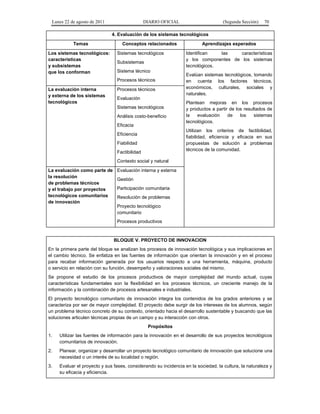 Lunes 22 de agosto de 2011

DIARIO OFICIAL

(Segunda Sección)

70

4. Evaluación de los sistemas tecnológicos
Temas
Los sistemas tecnológicos:
características
y subsistemas
que los conforman

Conceptos relacionados
Sistemas tecnológicos
Subsistemas
Sistema técnico
Procesos técnicos

La evaluación interna
y externa de los sistemas
tecnológicos

Procesos técnicos

Aprendizajes esperados
Identifican
las
características
y los componentes de los sistemas
tecnológicos.
Evalúan sistemas tecnológicos, tomando
en cuenta los factores técnicos,
económicos, culturales, sociales y
naturales.

Evaluación
Sistemas tecnológicos
Análisis costo-beneficio
Eficacia

Plantean mejoras en los procesos
y productos a partir de los resultados de
la
evaluación
de
los
sistemas
tecnológicos.
Utilizan los criterios de factibilidad,
fiabilidad, eficiencia y eficacia en sus
propuestas de solución a problemas
técnicos de la comunidad.

Eficiencia
Fiabilidad
Factibilidad
Contexto social y natural
La evaluación como parte de
la resolución
de problemas técnicos
y el trabajo por proyectos
tecnológicos comunitarios
de innovación

Evaluación interna y externa
Gestión
Participación comunitaria
Resolución de problemas
Proyecto tecnológico
comunitario
Procesos productivos

BLOQUE V. PROYECTO DE INNOVACION
En la primera parte del bloque se analizan los procesos de innovación tecnológica y sus implicaciones en
el cambio técnico. Se enfatiza en las fuentes de información que orientan la innovación y en el proceso
para recabar información generada por los usuarios respecto a una herramienta, máquina, producto
o servicio en relación con su función, desempeño y valoraciones sociales del mismo.
Se propone el estudio de los procesos productivos de mayor complejidad del mundo actual, cuyas
características fundamentales son la flexibilidad en los procesos técnicos, un creciente manejo de la
información y la combinación de procesos artesanales e industriales.
El proyecto tecnológico comunitario de innovación integra los contenidos de los grados anteriores y se
caracteriza por ser de mayor complejidad. El proyecto debe surgir de los intereses de los alumnos, según
un problema técnico concreto de su contexto, orientado hacia el desarrollo sustentable y buscando que las
soluciones articulen técnicas propias de un campo y su interacción con otros.
Propósitos
1.

Utilizar las fuentes de información para la innovación en el desarrollo de sus proyectos tecnológicos
comunitarios de innovación.

2.

Planear, organizar y desarrollar un proyecto tecnológico comunitario de innovación que solucione una
necesidad o un interés de su localidad o región.

3.

Evaluar el proyecto y sus fases, considerando su incidencia en la sociedad, la cultura, la naturaleza y
su eficacia y eficiencia.

 
