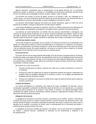 Lunes 22 de agosto de 2011

DIARIO OFICIAL

(Segunda Sección)

73

Algunos elementos considerados para la caracterización de los gestos técnicos son: el movimiento
presente en el gesto, su potencia, su precisión y su complejidad o la del conjunto encadenado. Ejemplo de ello
son los movimientos que se despliegan al escribir, amasar, moldear, cortar con tijeras.
Las acciones que incluyen al cúmulo de gestos, aunque no se reducen a ellos, son realizadas por el
cuerpo humano, el cual es el elemento central de soporte de las acciones técnicas. Las acciones técnicas se
pueden clasificar en acciones instrumentales, acciones estratégicas y acciones de control.
Las acciones instrumentales organizan los medios que resultan apropiados, según un criterio de control
eficiente de la realidad, e incluyen la intervención concreta sobre la realidad.
Las acciones estratégicas contemplan la valoración racional y la reflexión adecuada de las alternativas de
actuación posibles, que anteceden a la realización de cualquier acción y permiten la toma de decisiones.
Las acciones de control representan una interfaz entre las acciones instrumentales y estratégicas. Las
acciones de control permiten la ejecución de una acción conforme lo planeado (por ejemplo, cuando se corta
una tabla la destreza del operario permite ejecutar los gestos técnicos de acuerdo con lo planeado. Esta
actividad implica la percepción y registro del efecto de cada gesto para corregir y reorientarlo si es necesario).
Las técnicas simples y tareas
Las técnicas simples son concebidas como la sucesión y el conjunto de acciones que se desarrollan en el
tiempo, por medio de las cuales un insumo es transformado en un producto en su interacción con personas,
artefactos y procedimientos. Las técnicas simples dan cuenta de los elementos que forman parte del proceso
y de sus relaciones mutuas. De manera específica, una tarea es la unidad mínima y simple de un proceso
determinado y forma parte del conjunto de acciones en un proceso técnico.
El proceso técnico
El proceso técnico pone en juego aspectos elementales como las acciones, los gestos técnicos, las tareas,
las técnicas simples y las clases de técnicas. Su especificidad radica en que se despliega de forma secuencial
y se articula en un tiempo/espacio concreto. Con la interacción de estos aspectos elementales, los insumos
son transformados (materiales, energía, datos) con el propósito de generar diversos productos para satisfacer
necesidades e intereses sociales.
De acuerdo con su tipo, encontramos:
1.

Procesos de elaboración de bienes y servicios (por medio de los cuales se transforma un insumo en
un producto).

2.

Procesos de control de calidad (que se realizan al determinar sistemas de medición y estándares que
permiten medir los resultados obtenidos de un producto o servicio, con el objetivo de garantizar las
finalidades para los que fueron creados).

3.

Procesos de modificación e innovación (a través de los cuales se orienta el cambio para la mejora de
procesos y productos).

Campos tecnológicos
Los campos tecnológicos son entendidos como sistemas de mayor complejidad. Se describen como la
convergencia, agrupación y articulación de diferentes clases de técnicas con una organización y un propósito
común (sea para la obtención de un producto o para brindar un servicio). Los campos tecnológicos están
constituidos por objetos, acciones, conocimientos, saberes, personas y organizaciones sociales, entre otros, y
estructuran diversos procesos productivos.
Delegación de funciones
La delegación de funciones es el proceso racional y sociohistórico para modificar, cambiar y transmitir las
funciones del cuerpo humano en medios y sistemas técnicos, con el fin de hacer más eficiente la acción. Este
proceso permite prolongar o aumentar la capacidad de locomoción del cuerpo, el alcance de manos y pies, la
agudeza de los sentidos, la precisión de control motriz, el procesamiento de la información del cerebro y
la eficiencia de la energía corporal, entre otros.
La delegación de funciones simplifica las acciones o las agrupa, a la vez que aumenta la complejidad de
los medios y sistemas técnicos, modificando la estructura de las herramientas y máquinas o de
las organizaciones.

 