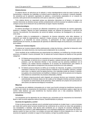 Lunes 22 de agosto de 2011

DIARIO OFICIAL

(Segunda Sección)

74

Sistema técnico
El sistema técnico se estructura por la relación y mutua interdependencia entre los seres humanos, las
herramientas o máquinas, los materiales y el entorno para la obtención de un producto o situación deseada.
Se caracteriza por la operación organizada de saberes y conocimientos expresados en un conjunto de
acciones, tanto para la toma de decisiones como para su ejecución y regulación.
Todo sistema técnico es organizado porque sus elementos interactúan en el tiempo y el espacio de
manera intencional; es dinámico porque cambia constantemente conforme avanzan los saberes sociales, y es
sinérgico porque de la interacción de sus elementos se logran mejores resultados.
Sistema tecnológico
El sistema tecnológico se compone por diferentes subsistemas que interactúan de manera organizada,
dinámica y sinérgica. Algunos de estos subsistemas pueden ser sistemas de generación y extracción de
insumos, de producción, de intercambio, de control de calidad, normativos, de investigación y de consumo,
entre otros.
El sistema implica la complejización e integración de diversos elementos; entre ellos destacan: la
operación por medio de organizaciones, objetivos o metas comunes, el trabajo de un grupo social para la
investigación y el desarrollo de nuevos productos, la participación de otras organizaciones para el
abastecimiento de insumos, la colaboración de operarios en diferentes etapas de la producción y la evaluación
de la calidad.
Sistema ser humano-máquina
El sistema ser humano-máquina define prácticamente a todas las técnicas y describe la interacción entre
los operarios, los medios técnicos y los insumos para la elaboración de un producto.
Como resultado de las modificaciones que experimentan los artefactos, se modifican los vínculos entre las
personas y el material o insumo procesado. Así, el sistema ser humano-máquina se clasifica en tres grandes
categorías:
a)

El Sistema persona-producto se caracteriza por el conocimiento completo de las propiedades de
los materiales, el dominio de un conjunto de gestos y saberes técnicos para la obtención de un
producto y por las relaciones directas o muy cercanas que las personas establecen con el
material y los medios técnicos empleados en el proceso de transformación para obtener el
producto. Este sistema corresponde a los procesos productivos de corte artesanal.

b)

El Sistema persona-máquina se define por el empleo de máquinas, de gestos y conocimientos
orientados a intervenir en los procesos técnicos mediante el uso de pedales, botones y manijas,
entre otros. La relación entre los gestos técnicos y los materiales puede ser directa o indirecta.
Los gestos y los conocimientos se simplifican y destaca el vínculo de la persona con la máquina.
Este sistema es característico de procesos artesanales y fabriles.

c)

El Sistema máquina-producto está integrado por procesos técnicos que incorporan máquinas
automatizadas de diversas clases (en las cuales se han delegado diversas acciones humanas y
no requieren el control directo de las personas). Estos sistemas son propios de la producción en
serie dentro de sistemas tecnológicos innovadores.

Máquinas
Las máquinas son artefactos compuestos por un motor cuya función principal es transformar insumos en
productos por medio de mecanismos de transmisión o transformación de movimiento sujetos a algún tipo de
control. Cabe destacar que para transformar los insumos activan uno o más actuadores mediante el
aprovechamiento de energía.
Actuadores
Los actuadores son los elementos de una máquina que, accionados por los mecanismos de transmisión,
llevan a cabo la acción específica sobre el insumo, transformándolo en producto.
Acciones de regulación y control
Si bien la técnica pude ser definida como la actividad social centrada en el saber hacer, o como el proceso
por medio del cual los seres humanos transforman las condiciones de su entorno en otras más apropiadas a
sus necesidades e intereses, toda técnica está constituida por un conjunto de acciones estratégicas e
instrumentales que se llevan a cabo deliberadamente y con propósitos establecidos. Una función de control se
ejecuta cuando se traza una línea o se emplea una guía para obtener la forma deseada de un corte. Las
acciones de regulación consisten en seguir la línea trazada y corregir los posibles desvíos.

 