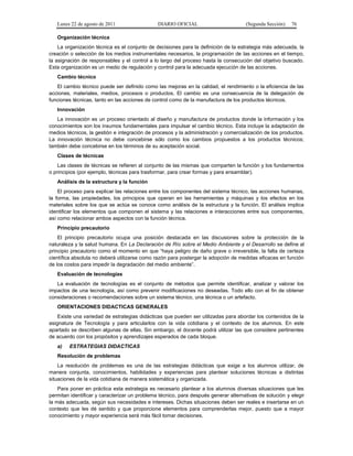 Lunes 22 de agosto de 2011

DIARIO OFICIAL

(Segunda Sección)

76

Organización técnica
La organización técnica es el conjunto de decisiones para la definición de la estrategia más adecuada, la
creación o selección de los medios instrumentales necesarios, la programación de las acciones en el tiempo,
la asignación de responsables y el control a lo largo del proceso hasta la consecución del objetivo buscado.
Esta organización es un medio de regulación y control para la adecuada ejecución de las acciones.
Cambio técnico
El cambio técnico puede ser definido como las mejoras en la calidad, el rendimiento o la eficiencia de las
acciones, materiales, medios, procesos o productos. El cambio es una consecuencia de la delegación de
funciones técnicas, tanto en las acciones de control como de la manufactura de los productos técnicos.
Innovación
La innovación es un proceso orientado al diseño y manufactura de productos donde la información y los
conocimientos son los insumos fundamentales para impulsar el cambio técnico. Esta incluye la adaptación de
medios técnicos, la gestión e integración de procesos y la administración y comercialización de los productos.
La innovación técnica no debe concebirse sólo como los cambios propuestos a los productos técnicos;
también debe concebirse en los términos de su aceptación social.
Clases de técnicas
Las clases de técnicas se refieren al conjunto de las mismas que comparten la función y los fundamentos
o principios (por ejemplo, técnicas para trasformar, para crear formas y para ensamblar).
Análisis de la estructura y la función
El proceso para explicar las relaciones entre los componentes del sistema técnico, las acciones humanas,
la forma, las propiedades, los principios que operan en las herramientas y máquinas y los efectos en los
materiales sobre los que se actúa se conoce como análisis de la estructura y la función. El análisis implica
identificar los elementos que componen el sistema y las relaciones e interacciones entre sus componentes,
así como relacionar ambos aspectos con la función técnica.
Principio precautorio
El principio precautorio ocupa una posición destacada en las discusiones sobre la protección de la
naturaleza y la salud humana. En La Declaración de Río sobre el Medio Ambiente y el Desarrollo se define al
principio precautorio como el momento en que “haya peligro de daño grave o irreversible, la falta de certeza
científica absoluta no deberá utilizarse como razón para postergar la adopción de medidas eficaces en función
de los costos para impedir la degradación del medio ambiente”.
Evaluación de tecnologías
La evaluación de tecnologías es el conjunto de métodos que permite identificar, analizar y valorar los
impactos de una tecnología, así como prevenir modificaciones no deseadas. Todo ello con el fin de obtener
consideraciones o recomendaciones sobre un sistema técnico, una técnica o un artefacto.
ORIENTACIONES DIDACTICAS GENERALES
Existe una variedad de estrategias didácticas que pueden ser utilizadas para abordar los contenidos de la
asignatura de Tecnología y para articularlos con la vida cotidiana y el contexto de los alumnos. En este
apartado se describen algunas de ellas. Sin embargo, el docente podrá utilizar las que considere pertinentes
de acuerdo con los propósitos y aprendizajes esperados de cada bloque.
a)

ESTRATEGIAS DIDACTICAS

Resolución de problemas
La resolución de problemas es una de las estrategias didácticas que exige a los alumnos utilizar, de
manera conjunta, conocimientos, habilidades y experiencias para plantear soluciones técnicas a distintas
situaciones de la vida cotidiana de manera sistemática y organizada.
Para poner en práctica esta estrategia es necesario plantear a los alumnos diversas situaciones que les
permitan identificar y caracterizar un problema técnico, para después generar alternativas de solución y elegir
la más adecuada, según sus necesidades e intereses. Dichas situaciones deben ser reales e insertarse en un
contexto que les dé sentido y que proporcione elementos para comprenderlas mejor, puesto que a mayor
conocimiento y mayor experiencia será más fácil tomar decisiones.

 