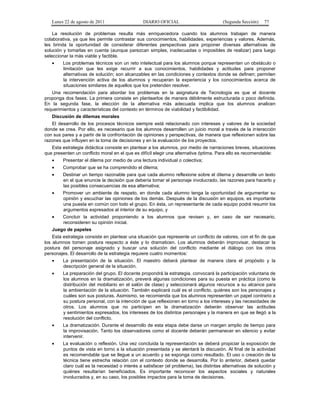 Lunes 22 de agosto de 2011

DIARIO OFICIAL

(Segunda Sección)

77

La resolución de problemas resulta más enriquecedora cuando los alumnos trabajan de manera
colaborativa, ya que les permite contrastar sus conocimientos, habilidades, experiencias y valores. Además,
les brinda la oportunidad de considerar diferentes perspectivas para proponer diversas alternativas de
solución y tomarlas en cuenta (aunque parezcan simples, inadecuadas o imposibles de realizar) para luego
seleccionar la más viable y factible.
•

Los problemas técnicos son un reto intelectual para los alumnos porque representan un obstáculo o
limitación que les exige recurrir a sus conocimientos, habilidades y actitudes para proponer
alternativas de solución; son alcanzables en las condiciones y contextos donde se definen; permiten
la intervención activa de los alumnos y recuperan la experiencia y los conocimientos acerca de
situaciones similares de aquellos que los pretenden resolver.

Una recomendación para abordar los problemas en la asignatura de Tecnología es que el docente
proponga dos fases. La primera consiste en plantearlos de manera débilmente estructurada o poco definida.
En la segunda fase, la elección de la alternativa más adecuada implica que los alumnos analicen
requerimientos y características del contexto en términos de viabilidad y factibilidad.
Discusión de dilemas morales
El desarrollo de los procesos técnicos siempre está relacionado con intereses y valores de la sociedad
donde se crea. Por ello, es necesario que los alumnos desarrollen un juicio moral a través de la interacción
con sus pares y a partir de la confrontación de opiniones y perspectivas, de manera que reflexionen sobre las
razones que influyen en la toma de decisiones y en la evaluación de los proyectos.
Esta estrategia didáctica consiste en plantear a los alumnos, por medio de narraciones breves, situaciones
que presenten un conflicto moral en el que es difícil elegir una alternativa óptima. Para ello es recomendable:
•

Presentar el dilema por medio de una lectura individual o colectiva;

•

Comprobar que se ha comprendido el dilema;

•

Destinar un tiempo razonable para que cada alumno reflexione sobre el dilema y desarrolle un texto
en el que enuncie la decisión que debería tomar el personaje involucrado, las razones para hacerlo y
las posibles consecuencias de esa alternativa;

•

Promover un ambiente de respeto, en donde cada alumno tenga la oportunidad de argumentar su
opinión y escuchar las opiniones de los demás. Después de la discusión en equipos, es importante
una puesta en común con todo el grupo. En ésta, un representante de cada equipo podrá resumir los
argumentos expresados al interior de su equipo, y

•

Concluir la actividad proponiendo a los alumnos que revisen y, en caso de ser necesario,
reconsideren su opinión inicial.

Juego de papeles
Esta estrategia consiste en plantear una situación que represente un conflicto de valores, con el fin de que
los alumnos tomen postura respecto a éste y lo dramaticen. Los alumnos deberán improvisar, destacar la
postura del personaje asignado y buscar una solución del conflicto mediante el diálogo con los otros
personajes. El desarrollo de la estrategia requiere cuatro momentos:
•

La presentación de la situación. El maestro deberá plantear de manera clara el propósito y la
descripción general de la situación.

•

La preparación del grupo. El docente propondrá la estrategia, convocará la participación voluntaria de
los alumnos en la dramatización, preverá algunas condiciones para su puesta en práctica (como la
distribución del mobiliario en el salón de clase) y seleccionará algunos recursos a su alcance para
la ambientación de la situación. También explicará cuál es el conflicto, quiénes son los personajes y
cuáles son sus posturas. Asimismo, se recomienda que los alumnos representen un papel contrario a
su postura personal, con la intención de que reflexionen en torno a los intereses y las necesidades de
otros. Los alumnos que no participen en la dramatización deberán observar las actitudes
y sentimientos expresados, los intereses de los distintos personajes y la manera en que se llegó a la
resolución del conflicto.

•

La dramatización. Durante el desarrollo de esta etapa debe darse un margen amplio de tiempo para
la improvisación. Tanto los observadores como el docente deberán permanecer en silencio y evitar
intervenir.

•

La evaluación o reflexión. Una vez concluida la representación se deberá propiciar la exposición de
puntos de vista en torno a la situación presentada y se alentará la discusión. Al final de la actividad
es recomendable que se llegue a un acuerdo y se exponga como resultado. El uso o creación de la
técnica tiene estrecha relación con el contexto donde se desarrolla. Por lo anterior, deberá quedar
claro cuál es la necesidad o interés a satisfacer (el problema), las distintas alternativas de solución y
quiénes resultarían beneficiados. Es importante reconocer los aspectos sociales y naturales
involucrados y, en su caso, los posibles impactos para la toma de decisiones.

 