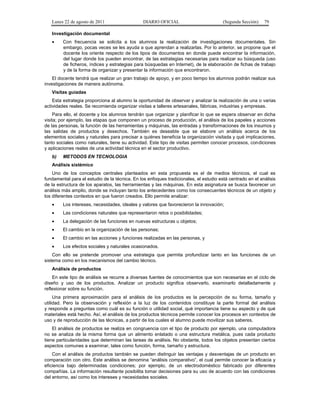 Lunes 22 de agosto de 2011

DIARIO OFICIAL

(Segunda Sección)

79

Investigación documental
•

Con frecuencia se solicita a los alumnos la realización de investigaciones documentales. Sin
embargo, pocas veces se les ayuda a que aprendan a realizarlas. Por lo anterior, se propone que el
docente los oriente respecto de los tipos de documentos en donde puede encontrar la información,
del lugar donde los pueden encontrar, de las estrategias necesarias para realizar su búsqueda (uso
de ficheros, índices y estrategias para búsquedas en Internet), de la elaboración de fichas de trabajo
y de la forma de organizar y presentar la información que encontraron.

El docente tendrá que realizar un gran trabajo de apoyo, y en poco tiempo los alumnos podrán realizar sus
investigaciones de manera autónoma.
Visitas guiadas
Esta estrategia proporciona al alumno la oportunidad de observar y analizar la realización de una o varias
actividades reales. Se recomienda organizar visitas a talleres artesanales, fábricas, industrias y empresas.
Para ello, el docente y los alumnos tendrán que organizar y planificar lo que se espera observar en dicha
visita; por ejemplo, las etapas que componen un proceso de producción, el análisis de los papeles y acciones
de las personas, la función de las herramientas y máquinas, las entradas y transformaciones de los insumos y
las salidas de productos y desechos. También es deseable que se elabore un análisis acerca de los
elementos sociales y naturales para precisar a quiénes beneficia la organización visitada y qué implicaciones,
tanto sociales como naturales, tiene su actividad. Este tipo de visitas permiten conocer procesos, condiciones
y aplicaciones reales de una actividad técnica en el sector productivo.
b)

METODOS EN TECNOLOGIA

Análisis sistémico
Uno de los conceptos centrales planteados en esta propuesta es el de medios técnicos, el cual es
fundamental para el estudio de la técnica. En los enfoques tradicionales, el estudio está centrado en el análisis
de la estructura de los aparatos, las herramientas y las máquinas. En esta asignatura se busca favorecer un
análisis más amplio, donde se incluyan tanto los antecedentes como los consecuentes técnicos de un objeto y
los diferentes contextos en que fueron creados. Ello permite analizar:
•

Los intereses, necesidades, ideales y valores que favorecieron la innovación;

•

Las condiciones naturales que representaron retos o posibilidades;

•

La delegación de las funciones en nuevas estructuras u objetos;

•

El cambio en la organización de las personas;

•

El cambio en las acciones y funciones realizadas en las personas, y

•

Los efectos sociales y naturales ocasionados.

Con ello se pretende promover una estrategia que permita profundizar tanto en las funciones de un
sistema como en los mecanismos del cambio técnico.
Análisis de productos
En este tipo de análisis se recurre a diversas fuentes de conocimientos que son necesarias en el ciclo de
diseño y uso de los productos. Analizar un producto significa observarlo, examinarlo detalladamente y
reflexionar sobre su función.
Una primera aproximación para el análisis de los productos es la percepción de su forma, tamaño y
utilidad. Pero la observación y reflexión a la luz de los contenidos constituye la parte formal del análisis
y responde a preguntas como cuál es su función o utilidad social, qué importancia tiene su aspecto y de qué
materiales está hecho. Así, el análisis de los productos técnicos permite conocer los procesos en contextos de
uso y de reproducción de las técnicas, a partir de los cuales el alumno puede movilizar sus saberes.
El análisis de productos se realiza en congruencia con el tipo de producto por ejemplo, una computadora
no se analiza de la misma forma que un alimento enlatado o una estructura metálica, pues cada producto
tiene particularidades que determinan las tareas de análisis. No obstante, todos los objetos presentan ciertos
aspectos comunes a examinar, tales como función, forma, tamaño y estructura.
Con el análisis de productos también se pueden distinguir las ventajas y desventajas de un producto en
comparación con otro. Este análisis se denomina “análisis comparativo”, el cual permite conocer la eficacia y
eficiencia bajo determinadas condiciones; por ejemplo, de un electrodoméstico fabricado por diferentes
compañías. La información resultante posibilita tomar decisiones para su uso de acuerdo con las condiciones
del entorno, así como los intereses y necesidades sociales.

 