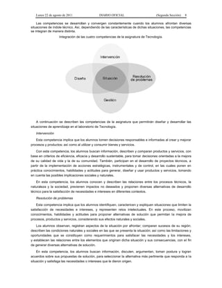 Lunes 22 de agosto de 2011

DIARIO OFICIAL

(Segunda Sección)

8

Las competencias se desarrollan y convergen constantemente cuando los alumnos afrontan diversas
situaciones de índole técnico. Así, dependiendo de las características de dichas situaciones, las competencias
se integran de manera distinta.
Integración de las cuatro competencias de la asignatura de Tecnología.

A continuación se describen las competencias de la asignatura que permitirán diseñar y desarrollar las
situaciones de aprendizaje en el laboratorio de Tecnología.
Intervención
Esta competencia implica que los alumnos tomen decisiones responsables e informadas al crear y mejorar
procesos y productos; así como al utilizar y consumir bienes y servicios.
Con esta competencia, los alumnos buscan información, describen y comparan productos y servicios, con
base en criterios de eficiencia, eficacia y desarrollo sustentable, para tomar decisiones orientadas a la mejora
de su calidad de vida y la de su comunidad. También, participan en el desarrollo de proyectos técnicos, a
partir de la implementación de acciones estratégicas, instrumentales y de control, en las cuales ponen en
práctica conocimientos, habilidades y actitudes para generar, diseñar y usar productos y servicios, tomando
en cuenta las posibles implicaciones sociales y naturales.
En esta competencia, los alumnos conocen y describen las relaciones entre los procesos técnicos, la
naturaleza y la sociedad, previenen impactos no deseados y proponen diversas alternativas de desarrollo
técnico para la satisfacción de necesidades e intereses en diferentes contextos.
Resolución de problemas
Esta competencia implica que los alumnos identifiquen, caractericen y expliquen situaciones que limiten la
satisfacción de necesidades e intereses, y representen retos intelectuales. En este proceso, movilizan
conocimientos, habilidades y actitudes para proponer alternativas de solución que permitan la mejora de
procesos, productos y servicios, considerando sus efectos naturales y sociales.
Los alumnos observan, registran aspectos de la situación por afrontar; comparan sucesos de su región;
describen las condiciones naturales y sociales en las que se presenta la situación; así como las limitaciones y
oportunidades que se constituyen como requerimientos para satisfacer las necesidades y los intereses,
y establecen las relaciones entre los elementos que originan dicha situación y sus consecuencias, con el fin
de generar diversas alternativas de solución.
En esta competencia, los alumnos buscan información, discuten, argumentan, toman postura y logran
acuerdos sobre sus propuestas de solución, para seleccionar la alternativa más pertinente que responda a la
situación y satisfaga las necesidades o intereses que le dieron origen.

 