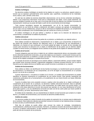Lunes 22 de agosto de 2011

DIARIO OFICIAL

(Segunda Sección)

80

Análisis morfológico
Se denomina análisis morfológico al estudio de los objetos en cuanto a su estructura, aspecto externo y
función que se expresan particularmente como soportes, ejes, superficies, consistencia de los materiales,
forma, textura, color y tamaño, entre otros.
En este tipo de análisis los alumnos desarrollan observaciones a la luz de los contenidos tecnológicos,
debido a que proporciona información inicial para la interpretación del objeto. Como puede advertirse, los
alumnos emplean el sentido de la vista, pero no se limita sólo al acto de observar sino también al proceso de
representación mental que se posee del objeto a partir de los conocimientos de la tecnología.
Todo proceso tecnológico requiere de representación, con el fin de hacerlo comunicable. La
representación es una forma de síntesis y abstracción del objeto o proceso; por ejemplo, la representación
de una casa o de sus instalaciones, porque en ella se recompone la totalidad del producto y se complementa
con los datos considerados como fundamentales para dar cuenta de su forma y su función.
El análisis morfológico es útil para tipificar y clasificar un objeto con la intención de relacionar sus
componentes y complementar el análisis de productos.
Análisis estructural
Este tipo de análisis permite conocer las partes de un producto, su distribución y su relación entre sí.
Este análisis considera la observación y representación de un objeto y sus componentes; el desarme de
las piezas del producto para observar las relaciones entre sí; la identificación de sus articulaciones o
relaciones y la manera en que contribuyen a la función global del objeto; la revisión de los manuales del
usuario para reconstruir la estructura de un objeto; la identificación de las partes que en distintos objetos
cumplen la misma función y la indagación de los cambios en las partes de los objetos en distintos momentos.
Análisis de la función
Cuando indagamos para qué sirve un objeto de uso cotidiano seguramente damos una respuesta a partir
de los referentes socialmente construidos, ya que todo objeto es una creación o construcción humana que fue
concebida para solucionar un problema o cumplir una función. Todas las preguntas y respuestas en torno a la
función de los objetos constituyen un análisis de la función.
El concepto de función en tecnología es de carácter utilitario y claramente definido, aunque existen objetos
que pueden tener funciones diversas o ligeramente adaptadas a diversos procesos técnicos, por lo cual es
frecuente que los objetos técnicos se habiliten para cumplir funciones no previstas en su creación.
Análisis de funcionamiento
Este análisis se refiere a la identificación de las fuentes de energía y su transformación para la activación
de mecanismos y la interacción de sus componentes, con el fin de lograr su funcionamiento en un proceso
técnico o en el uso de un producto.
Cuando relacionamos o vinculamos el análisis de la función y el análisis del funcionamiento es posible
identificar en diversos mecanismos el cumplimiento de una misma función. Esto permite caracterizar las
condiciones particulares de su funcionamiento y el cumplimiento de una misma función con bases diferentes
de funcionamiento.
Cuando el análisis tiene como propósito conocer y explicar cómo las partes de un objeto contribuyen al
cumplimiento de la función de un producto, se denomina “análisis estructural funcional”. Este es aplicable
a todos los objetos técnicos que tienen dos o más componentes, los cuales tienen una función propia, y la
interacción entre éstos determina la función del conjunto (por ejemplo, en una mesa identificamos la función
de la parte superior y a la vez identificamos la función de cada una de las cuatro patas que hacen posible la
función del todo y, por tanto, denominamos como mesa).
El análisis de los materiales y de sus características en relación con las funciones que cumple en un objeto
técnico, y el análisis de la herramienta y sus funciones se denomina análisis técnico.
Análisis de costos
Se denomina análisis de costos al estudio de los gastos de operación de un proceso para la elaboración
de un producto. Este implica los cálculos que permiten conocer la inversión en las materias primas, la energía,
la mano de obra y la administración, entre otros.
Este tipo de análisis se puede utilizar para conocer los costos de embalaje, mercadotecnia,
comercialización y distribución de los productos. Asimismo, considera la duración del producto en relación con
su precio, la relación costo-beneficio, el valor agregado a los productos y el estudio de su desempeño como
parte del ciclo de innovación de los productos.

 