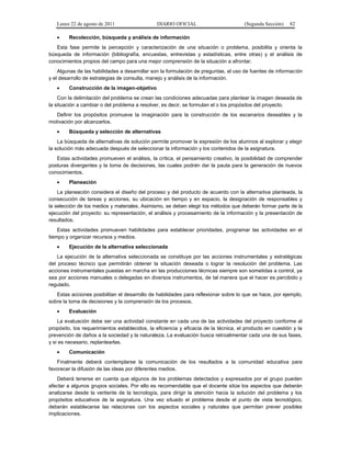 Lunes 22 de agosto de 2011
•

DIARIO OFICIAL

(Segunda Sección)

82

Recolección, búsqueda y análisis de información

Esta fase permite la percepción y caracterización de una situación o problema, posibilita y orienta la
búsqueda de información (bibliografía, encuestas, entrevistas y estadísticas, entre otras) y el análisis de
conocimientos propios del campo para una mejor comprensión de la situación a afrontar.
Algunas de las habilidades a desarrollar son la formulación de preguntas, el uso de fuentes de información
y el desarrollo de estrategias de consulta, manejo y análisis de la información.
•

Construcción de la imagen-objetivo

Con la delimitación del problema se crean las condiciones adecuadas para plantear la imagen deseada de
la situación a cambiar o del problema a resolver, es decir, se formulan el o los propósitos del proyecto.
Definir los propósitos promueve la imaginación para la construcción de los escenarios deseables y la
motivación por alcanzarlos.
•

Búsqueda y selección de alternativas

La búsqueda de alternativas de solución permite promover la expresión de los alumnos al explorar y elegir
la solución más adecuada después de seleccionar la información y los contenidos de la asignatura.
Estas actividades promueven el análisis, la crítica, el pensamiento creativo, la posibilidad de comprender
posturas divergentes y la toma de decisiones, las cuales podrán dar la pauta para la generación de nuevos
conocimientos.
•

Planeación

La planeación considera el diseño del proceso y del producto de acuerdo con la alternativa planteada, la
consecución de tareas y acciones, su ubicación en tiempo y en espacio, la designación de responsables y
la selección de los medios y materiales. Asimismo, se deben elegir los métodos que deberán formar parte de la
ejecución del proyecto: su representación, el análisis y procesamiento de la información y la presentación de
resultados.
Estas actividades promueven habilidades para establecer prioridades, programar las actividades en el
tiempo y organizar recursos y medios.
•

Ejecución de la alternativa seleccionada

La ejecución de la alternativa seleccionada se constituye por las acciones instrumentales y estratégicas
del proceso técnico que permitirán obtener la situación deseada o lograr la resolución del problema. Las
acciones instrumentales puestas en marcha en las producciones técnicas siempre son sometidas a control, ya
sea por acciones manuales o delegadas en diversos instrumentos, de tal manera que el hacer es percibido y
regulado.
Estas acciones posibilitan el desarrollo de habilidades para reflexionar sobre lo que se hace, por ejemplo,
sobre la toma de decisiones y la comprensión de los procesos.
•

Evaluación

La evaluación debe ser una actividad constante en cada una de las actividades del proyecto conforme al
propósito, los requerimientos establecidos, la eficiencia y eficacia de la técnica, el producto en cuestión y la
prevención de daños a la sociedad y la naturaleza. La evaluación busca retroalimentar cada una de sus fases,
y si es necesario, replantearlas.
•

Comunicación

Finalmente deberá contemplarse la comunicación de los resultados a la comunidad educativa para
favorecer la difusión de las ideas por diferentes medios.
Deberá tenerse en cuenta que algunos de los problemas detectados y expresados por el grupo pueden
afectar a algunos grupos sociales. Por ello es recomendable que el docente sitúe los aspectos que deberán
analizarse desde la vertiente de la tecnología, para dirigir la atención hacia la solución del problema y los
propósitos educativos de la asignatura. Una vez situado el problema desde el punto de vista tecnológico,
deberán establecerse las relaciones con los aspectos sociales y naturales que permitan prever posibles
implicaciones.

 