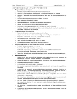 Lunes 22 de agosto de 2011

DIARIO OFICIAL

(Segunda Sección)

83

LINEAMIENTOS GENERALES PARA LA SEGURIDAD E HIGIENE
•

Responsabilidades del docente
-

Introducir nuevas tecnologías en el campo de la seguridad y la salud de los alumnos.

-

Organizar y desarrollar las actividades de protección de la salud, así como la prevención de los
riesgos.

-

Designar a los estudiantes encargados de dichas actividades.

-

Elegir un servicio de prevención externo.

-

Designar a los alumnos encargados de las medidas de emergencia.

-

Señalar los procedimientos de información y documentación.

-

Designar el proyecto y la organización de la formación en materia preventiva.

•

Planificar y organizar los contenidos de los procesos productivos.

-

Cualquier otra acción que pueda tener efectos sustanciales sobre la seguridad y la salud de los
alumnos en el laboratorio de Tecnología.

Responsabilidades de los alumnos
-

Adoptar las precauciones debidas cuando trabaje cerca de máquinas en movimiento.

-

Emplear las herramientas adecuadas y no hacer mal uso de ellas.

-

Utilizar los medios de protección a su alcance.

-

Vestir prendas conforme al proceso técnico que realice.

•

No emprender tareas sin el conocimiento previo del profesor.

Activar los dispositivos de seguridad en casos de emergencia.

Condiciones generales de seguridad en laboratorio de Tecnología
-

Existencia suficiente de dispositivos de seguridad.

-

Verificación de que no haya herramientas y equipos en estado deficiente o inadecuado.

-

Existencia suficiente de elementos de protección personal.

•

Protección eficaz de equipos en movimiento.

Verificación de condiciones ambientales apropiadas para el desarrollo de los procesos técnicos.

Medidas preventivas
-

Espacio con la superficie y volumen adecuados a los requerimientos mínimos necesarios del
laboratorio de Tecnología, según la importancia que corresponda.

-

Lugares de tránsito con el espacio suficiente para la circulación fluida de personas y materiales.

-

Accesos visibles y debidamente indicados.

-

El piso debe ser llano, resistente y no resbaladizo.

-

Los espacios de producción técnica deben estar suficientemente iluminados, de ser posible con
luz natural.

-

El laboratorio de Tecnología se mantendrá debidamente ventilado, evacuando al exterior, por
medios naturales o con extractores, los gases procedentes de motores, soldaduras, pinturas y
todas las sustancias cuya concentración pueda resultar nociva para la salud.

-

La temperatura ambiente debe ser de entre 15 y 18 grados centígrados, con una humedad
relativa de 40 a 60 por ciento.

-

Las máquinas y equipos estarán convenientemente protegidos y distarán unos de otros lo
suficiente para que los operarios realicen su trabajo libremente y sin peligro.

-

Los fosos estarán protegidos con barandillas o debidamente cubiertos cuando no se utilizan.

-

Las instalaciones eléctricas y la toma de corriente estarán dotadas de dispositivos diferenciales y
de tomas de tierra.

-

Los lubricantes y líquidos inflamables estarán almacenados en un local independiente y bien
ventilado.

-

El laboratorio de Tecnología contará con lavabos, duchas y vestidores adecuados en función del
número de alumnos.

 